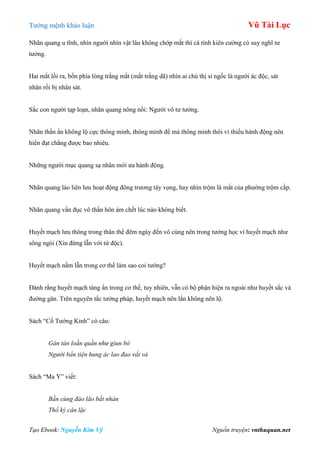 Tƣớng mệnh khảo luận Vũ Tài Lục
Tạo Ebook: Nguyễn Kim Vỹ Nguồn truyện: vnthuquan.net
Nhãn quang u tĩnh, nhìn ngƣời nhìn vật lâu không chớp mắt thì cá tính kiên cƣờng có suy nghĩ tƣ
tƣởng.
Hai mắt lồi ra, bốn phía lòng trắng mắt (mắt trắng dã) nhìn ai chú thị si ngốc là ngƣời ác độc, sát
nhân rồi bị nhân sát.
Sắc con ngƣời tạp loạn, nhãn quang nông nổi: Ngƣời vô tƣ tƣởng.
Nhãn thần ẩn không lộ cực thông minh, thông minh để mà thông minh thôi vì thiếu hành động nên
hiển đạt chẳng đƣợc bao nhiêu.
Những ngƣời mục quang sạ nhân mới ƣa hành động.
Nhãn quang láo liên lƣu hoạt động đông trƣơng tây vọng, hay nhìn trộm là mắt của phƣờng trộm cắp.
Nhãn quang vẩn đục vô thần hôn ám chết lúc nào không biết.
Huyết mạch lƣu thông trong thân thể đêm ngày đến vô cùng nên trong tƣớng học ví huyết mạch nhƣ
sông ngòi (Xin đừng lẫn với tứ độc).
Huyết mạch nằm lẫn trong cơ thể làm sao coi tƣớng?
Đành rằng huyết mạch tàng ẩn trong cơ thể, tuy nhiên, vẫn có bộ phận hiện ra ngoài nhƣ huyết sắc và
đƣờng gân. Trên nguyên tắc tƣớng pháp, huyết mạch nên lẩn không nên lộ.
Sách “Cổ Tƣớng Kinh” có câu:
Gân tán loằn quằn như giun bò
Người bần tiện hung ác lao đao vất vả
Sách “Ma Y” viết:
Bần cùng đáo lão bất nhàn
Thổ kỳ cân lặc
 