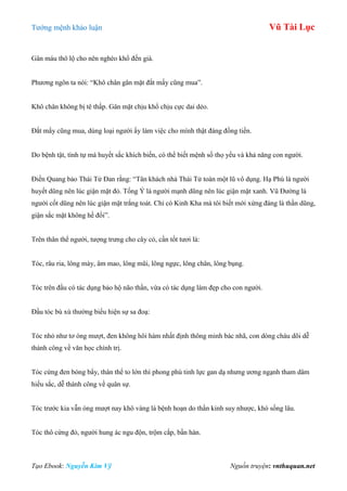 Tƣớng mệnh khảo luận Vũ Tài Lục
Tạo Ebook: Nguyễn Kim Vỹ Nguồn truyện: vnthuquan.net
Gân máu thô lộ cho nên nghèo khổ đến già.
Phƣơng ngôn ta nói: “Khô chân gân mặt đắt mấy cũng mua”.
Khô chân không bị tê thấp. Gân mặt chịu khổ chịu cực dai dẻo.
Đắt mấy cũng mua, dùng loại ngƣời ấy làm việc cho mình thật đáng đồng tiền.
Do bệnh tật, tình tự mà huyết sắc khích biến, có thể biết mệnh số thọ yểu và khả năng con ngƣời.
Điền Quang bảo Thái Tử Đan rằng: “Tân khách nhà Thái Tử toàn một lũ vô dụng. Hạ Phù là ngƣời
huyết dũng nên lúc giận mặt đỏ. Tống Ý là ngƣời mạnh dũng nên lúc giận mặt xanh. Vũ Đƣờng là
ngƣời cốt dũng nên lúc giận mặt trắng toát. Chỉ có Kinh Kha mà tôi biết mới xứng đáng là thần dũng,
giận sắc mặt không hề đổi”.
Trên thân thể ngƣời, tƣợng trƣng cho cây cỏ, cần tốt tƣơi là:
Tóc, râu ria, lông mày, âm mao, lông mũi, lông ngực, lông chân, lông bụng.
Tóc trên đầu có tác dụng bảo hộ não thần, vừa có tác dụng làm đẹp cho con ngƣời.
Đầu tóc bù xù thƣờng biểu hiện sự sa đoạ:
Tóc nhỏ nhƣ tơ óng mƣợt, đen không hôi hám nhất định thông minh bác nhã, con dòng cháu dõi dễ
thành công về văn học chính trị.
Tóc cứng đen bóng bẩy, thân thể to lớn thì phong phú tinh lực gan dạ nhƣng ƣơng ngạnh tham dâm
hiếu sắc, dễ thành công về quân sự.
Tóc trƣớc kia vẫn óng mƣợt nay khô vàng lá bệnh hoạn do thần kinh suy nhƣợc, khó sống lâu.
Tóc thô cứng đỏ, ngƣời hung ác ngu độn, trộm cắp, bần hàn.
 