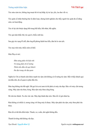 Tƣớng mệnh khảo luận Vũ Tài Lục
Tạo Ebook: Nguyễn Kim Vỹ Nguồn truyện: vnthuquan.net
Tóc màu xám tro, không óng mƣợt thì trí tuệ thấp, ký ức lực yếu, lao đao vất vả.
Tóc quăn cổ nhân thƣờng bảo là dâm loạn, nhƣng kinh nghiệm cho thấy ngƣời tóc quăn đa số dũng
cảm, ƣa hoạt động.
Tóc rít lại chẻ thuộc dạng bất trung bất hiếu, bất nhân, bất nghĩa.
Tóc quá rậm khắc thê, tóc quá ít, thiếu sinh lực.
Sau gáy tóc rụng lỗ chỗ, đàn ông đề phòng bệnh hoa liễu, đàn bà lo sản ách.
Tóc mọc trên trán, thiếu niên cô khổ.
Hứa Phụ có nói:
Hữu nùng phát chi kiện nhi
Vô nùng phát chi tể tướng
Thiểu tiểu đầu chi quý khách
Đa đại trang chi đạt quan
Nghĩa là: Chỉ có thanh niên khỏe mạnh tóc rậm chứ không có tể tƣớng tóc rậm. Rất ít thấy khách quý
mà đầu nhỏ, đa số quan to phải đầu lớn.
Đàn ông không râu bất nghì. Đã gọi là tu mi nam tử thì phải có mày râu đẹp. Râu với mày cần tƣơng
xứng. Mày rậm râu thƣa, hỏng. Râu rậm mày thƣa cũng hỏng.
Mi chủ tảo thành. Tu chủ vãn vận. Mày đẹp thành đạt sớm. Râu tốt về già nhàn hạ.
Râu không cứ nhiều ít, tƣơng xứng với lông mày là đƣợc. Mày rậm phải râu rậm, mày thƣa phải râu
thƣa.
Râu tốt có đủ bốn điều kiện: Thanh, xơ, xoắn, dài ngắn không đều.
Thanh là trông nhã không vẩn đục.
 