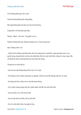 Tƣớng mệnh khảo luận Vũ Tài Lục
Tạo Ebook: Nguyễn Kim Vỹ Nguồn truyện: vnthuquan.net
Xơ là không phồn tạp xồm xoàm.
Xoăn là không thẳng đuột, dựng đứng.
Dài ngắn không đều chứ nhƣ cái màn chải thì hỏng.
Cộng thêm với bốn điều kiện khác:
Nhuận - Mạnh - Tròn trịa - Ứng phối với mi.
Nhuận là không khô sáp. Mạnh là không ẻo lả. Viên là óng mƣợt.
Sách “Băng Giám” nói:
- Xoăn trôn ốc thông minh khoát đạt, dài tơ kéo phong lƣu vinh hiển, cứng nhƣ giáo mác vị cao
quyền trọng, sáng ánh nhƣ sợi bạc sớm thành đạt. Râu tía, mày lƣỡi kiếm, tiếng nói vang vang, thần
cốt thanh kỳ thiên lý phong hầu hay mƣời năm bái tƣớng.
Tƣớng râu có mƣời đại kỵ:
- Kỵ râu mọc dài không đúng chỗ (tỉ dụ ở cổ, ở má).
- Kỵ không có râu ở nhân trung kém uy nghiêm, tiền tài tụ tán bất thƣờng, hữu lao vô công.
- Kỵ lông mũi thò ra tiếp với ria vận khó hanh thông.
- Kỵ ria phủ xuống miệng nhƣ bức mành mành, bất đắc chí, khó kiếm tiền.
- Kỵ râu nhiều ria ít, bôn ba lao khổ.
- Kỵ râu rậm khoá yết hầu, thô tục đói khổ.
- Kỵ rẽ ra nhƣ đuôi chim, hay gặp tai hoạ.
 