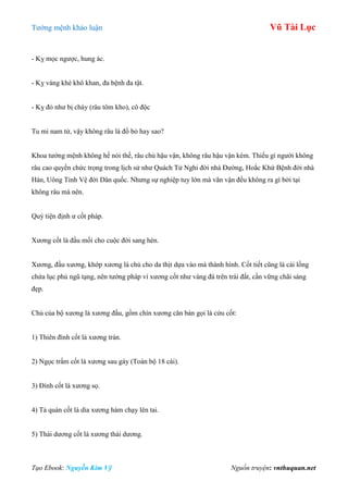 Tƣớng mệnh khảo luận Vũ Tài Lục
Tạo Ebook: Nguyễn Kim Vỹ Nguồn truyện: vnthuquan.net
- Kỵ mọc ngƣợc, hung ác.
- Kỵ vàng khè khô khan, đa bệnh đa tật.
- Kỵ đỏ nhƣ bị cháy (râu tôm kho), cô độc
Tu mi nam tử, vậy không râu là đồ bỏ hay sao?
Khoa tƣớng mệnh không hề nói thế, râu chủ hậu vận, không râu hậu vận kém. Thiếu gì ngƣời không
râu cao quyền chức trọng trong lịch sử nhƣ Quách Tử Nghi đời nhà Đƣờng, Hoắc Khứ Bệnh đời nhà
Hán, Uông Tinh Vệ đời Dân quốc. Nhƣng sự nghiệp tuy lớn mà vãn vận đều không ra gì bởi tại
không râu mà nên.
Quý tiện định ƣ cốt pháp.
Xƣơng cốt là đầu mối cho cuộc đời sang hèn.
Xƣơng, đầu xƣơng, khớp xƣơng là chủ cho da thịt dựa vào mà thành hình. Cốt tiết cũng là cái lồng
chứa lục phủ ngũ tạng, nên tƣớng pháp ví xƣơng cốt nhƣ vàng đá trên trái đất, cần vững chãi sáng
đẹp.
Chủ của bộ xƣơng là xƣơng đầu, gồm chín xƣơng căn bản gọi là cửu cốt:
1) Thiên đình cốt là xƣơng trán.
2) Ngọc trẩm cốt là xƣơng sau gáy (Toàn bộ 18 cái).
3) Đính cốt là xƣơng sọ.
4) Tả quán cốt là dìa xƣơng hàm chạy lên tai.
5) Thái dƣơng cốt là xƣơng thái dƣơng.
 