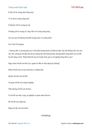 Tƣớng mệnh khảo luận Vũ Tài Lục
Tạo Ebook: Nguyễn Kim Vỹ Nguồn truyện: vnthuquan.net
6) Mi cốt là xƣơng dƣới lông mày.
7) Tị cốt là xƣơng sống mũi.
8) Quyền cốt là xƣơng gò má.
9) Hạng cốt là xƣơng cổ, chạy liền với xƣơng sống lƣng.
Tại sao cửu cốt không tính đến xƣơng cằm và xƣơng hàm?
Lục Viên Chủ giảng:
- Xƣơng cằm và xƣơng hàm tuy ở trên đầu nhƣng thuộc hạ đình ăn hậu vận nên không tính vào cửu
cốt. Hai xƣơng ấy dù đẹp thế nào đi chăng nữa nếu không đƣợc thƣợng đình trung đình cửu cốt hỗ
trợ thì cũng vứt đi. Thiên đình để xem di truyền tính, gia cơ tổ nghiệp dòng dõi ra sao?
Ngọc trẩm cốt để xem khí cục, ngƣời có đầu óc khả năng hay không?
Đính cốt để xem trí tuệ, kiến thức và phẩm đức.
Quyền cốt để xem chí khí.
Tả quán cốt để xem duyên nghiệp.
Thái dƣơng cốt để xem tài hoa.
Tị cốt để xem dục vọng, sự nghiệp và quan niệm tiền tài.
Mi cốt để xem nghị lực.
Hạng cốt để xem sức khoẻ.
Vũ Tài Lục
 