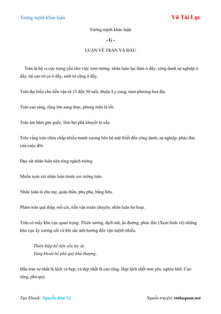 Tƣớng mệnh khảo luận Vũ Tài Lục
Tạo Ebook: Nguyễn Kim Vỹ Nguồn truyện: vnthuquan.net
Tƣớng mệnh khảo luận
- G -
LUẬN VỀ TRÁN VÀ ĐẦU
Trán là bộ vị cực trọng yếu cho việc xem tƣớng: nhân luân lục thân ở đấy, công danh sự nghiệp ở
đấy, tài cao trí cả ở đấy, sinh tử cũng ở đấy.
Trán đại biểu cho tiền vận từ 15 đến 30 tuổi, thuộc Ly cung, nam phƣơng hoả địa.
Trán cao sáng, rộng lớn sung thực, phong mãn là tốt.
Trán ám hãm gân guốc, lõm bẹt phá khuyết là xấu.
Trên vầng trán chứa chấp nhiều mảnh xƣơng liên hệ mật thiết đến công danh, sự nghiệp, phúc đức
của cuộc đời.
Dục sát nhân luân tiên tòng ngách tƣớng.
Muốn xem xét nhân luân trƣớc coi tƣớng trán.
Nhân luân là cha mẹ, quân thần, phu phụ, bằng hữu.
Phàm trán quá thấp, mồ côi, tiền vận truân chuyên, nhân luân hƣ hoại.
Trán có mấy khu vực quan trọng: Thiên sƣơng, dịch mã, ấn đƣờng, phúc đức (Xem hình vẽ) những
khu vực ấy xƣơng cốt và khí sắc ảnh hƣởng đến vận mệnh nhiều.
Thiên hiệp hề tiện yểu túc ác
Tủng khoát hề phú quý khả thượng .
Đầu trán sợ nhất là lệch và hẹp, và đẹp nhất là cao rộng. Hẹp lệch chết non yểu, nghèo khổ. Cao
rộng, phú quý.
 