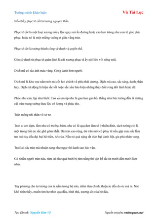 Tƣớng mệnh khảo luận Vũ Tài Lục
Tạo Ebook: Nguyễn Kim Vỹ Nguồn truyện: vnthuquan.net
Nếu thấy phục tê cốt là tƣớng nguyên thần.
Phục tê cốt là một loại xƣơng nổi ụ lên ngay nơi ấn đƣờng hoặc cao hơn trông nhƣ con tê giác phủ
phục, hoặc nó là một miếng vuông ở giữa vầng trán.
Phục tê cốt là tƣớng thành công về danh vị quyền thế.
Còn có danh từ phục tê quán đỉnh là cái xƣơng phục tê ấy nối liền với sống mũi.
Dịch mã có sắc ánh màu vàng. Công danh hơn ngƣời.
Dịch mã là khu vực nằm trên mi cốt hơi chếch về phía thái dƣơng. Dịch mã cao, sắc sáng, danh phận
hay. Dịch mã động là hiện sắc tốt hoặc sắc xấu báo hiệu những thay đổi trong đời lành hoặc dữ.
Phúc nhƣ can, lập nhƣ bích: Cao và um úp nhƣ lá gan heo gan bò, thẳng nhƣ bức tƣờng đều là những
cái trán mang tƣớng thực lộc vô lƣợng và phúc thọ.
Trần mông nhi thân vô sở tƣ.
Trán ai ảm đạm, lấm nhƣ có tro bụi bám, nhƣ có lũ quạ đen làm tổ ở thiên đình, sách tƣớng coi là
một trong bốn ác sắc ghê gớm nhất. Dù trán cao rộng, dù trán mới có phục tê nếu gặp màu sắc lấm
tro bụi này đều đại bại hết tiền, hết của. Nếu nó quá nặng tất thân bại danh liệt, gia phá nhân vong.
Trái lại, sắc trán mà nhuận sáng nhƣ ngọc thì danh cao hảo vận.
Có nhiều ngƣời trán nâu, rám lại nhƣ quả bƣởi bị rám nắng thì vận bế tắc từ mƣời đến mƣời lăm
năm.
Tây phƣơng cho tƣ tƣởng của ta nằm trong bộ não, nhân tâm chính, thiện ác đều do óc mà ra. Não
khó nhìn thấy, muốn tìm họ nhìn qua đầu, hình thù, xƣơng cốt của bộ đầu.
 