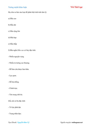 Tƣớng mệnh khảo luận Vũ Tài Lục
Tạo Ebook: Nguyễn Kim Vỹ Nguồn truyện: vnthuquan.net
Họ chia ra làm sáu loại để phân biệt tính tình tâm lý:
a) Đầu cao
b) Đầu dài
c) Đầu rộng lớn
d) Đầu hẹp
e) Đầu thấp
f) Đầu ngắn Đầu cao có bảy đặc tính:
- Nhiều nguyện vọng.
- Nhiều tƣ tƣởng cao thƣợng.
- Dễ làm chủ đƣợc bản thân.
- Lạc quan.
- Dễ hoà đồng.
- Chính trực.
- Tôn trọng chữ tín.
Đầu dài có ba đặc tính:
- Trí lực phát đạt.
- Trọng nhân đạo.
 