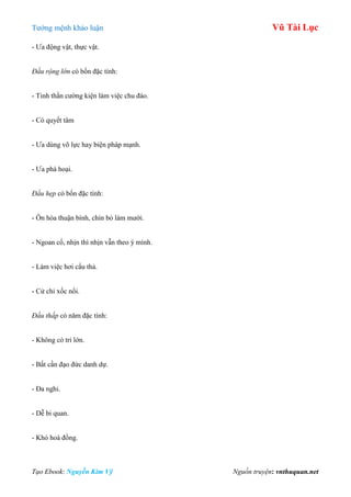 Tƣớng mệnh khảo luận Vũ Tài Lục
Tạo Ebook: Nguyễn Kim Vỹ Nguồn truyện: vnthuquan.net
- Ƣa động vật, thực vật.
Đầu rộng lớn có bốn đặc tính:
- Tinh thần cƣờng kiện làm việc chu đáo.
- Có quyết tâm
- Ƣa dùng võ lực hay biện pháp mạnh.
- Ƣa phá hoại.
Đầu hẹp có bốn đặc tính:
- Ôn hòa thuận bình, chín bỏ làm mƣời.
- Ngoan cố, nhịn thì nhịn vẫn theo ý mình.
- Làm việc hơi cẩu thả.
- Cử chỉ xốc nổi.
Đầu thấp có năm đặc tính:
- Không có trí lớn.
- Bất cần đạo đức danh dự.
- Đa nghi.
- Dễ bi quan.
- Khó hoà đồng.
 