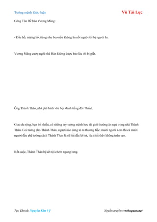 Tƣớng mệnh khảo luận Vũ Tài Lục
Tạo Ebook: Nguyễn Kim Vỹ Nguồn truyện: vnthuquan.net
Công Tôn Đề bảo Vƣơng Mãng:
- Đầu hổ, miệng hổ, tiếng nhƣ beo nếu không ăn nổi ngƣời tất bị ngƣời ăn.
Vƣơng Mãng cƣớp ngôi nhà Hán không đƣợc bao lâu thì bị giết.
Ông Thánh Thán, nhà phê bình văn học danh tiếng đời Thanh.
Giao du rộng, bạn bè nhiều, có những tay tƣớng mệnh học tài giỏi thƣờng ăn ngủ trong nhà Thánh
Thán. Coi tƣớng cho Thánh Thán, ngƣời nào cũng tỏ ra thƣơng tiếc, mƣời ngƣời xem thì cả mƣời
ngƣời đều phê tƣớng cách Thánh Thán là sẽ bất đắc kỳ tử, lúc chết thây không toàn vẹn.
Kết cuộc, Thánh Thán bị kết tội chém ngang lƣng.
 