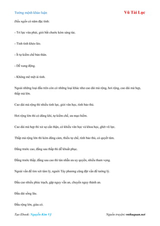 Tƣớng mệnh khảo luận Vũ Tài Lục
Tạo Ebook: Nguyễn Kim Vỹ Nguồn truyện: vnthuquan.net
Đầu ngắn có năm đặc tính:
- Trí lực vừa phải, giỏi bắt chƣớc kém sáng tác.
- Tính tình khéo léo.
- Ít tự kiềm chế bản thân.
- Dễ xung động.
- Không mê mệt ái tình.
Ngoài những loại đầu trên còn có những loại khác nhƣ cao dài mà rộng, hơi rộng, cao dài mà hẹp,
thấp mà lớn.
Cao dài mà rộng thì nhiều tinh lực, giỏi văn học, tính bảo thủ.
Hơi rộng lớn thì có dũng khí, tự kiềm chế, ƣa mạo hiểm.
Cao dài mà hẹp thì xử sự cẩn thận, có khiếu văn học và khoa học, ghét vũ lực.
Thấp mà rộng lớn thì kém dũng cảm, thiếu tự chế, tính bảo thủ, có quyết tâm.
Đằng trƣớc cao, đằng sau thấp thì dễ khuất phục.
Đằng trƣớc thấp, đằng sau cao thì tàn nhẫn ƣa uy quyền, nhiều tham vọng.
Ngoài vấn đề tìm xét tâm lý, ngƣời Tây phƣơng cũng đặt vấn đề tƣớng lý.
Đầu cao nhiều phúc trạch, gặp nguy vẫn an, chuyển nguy thành an.
Đầu dài sống lâu.
Đầu rộng lớn, giàu có.
 