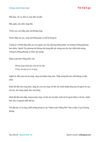 Tƣớng mệnh khảo luận Vũ Tài Lục
Tạo Ebook: Nguyễn Kim Vỹ Nguồn truyện: vnthuquan.net
Đầu hẹp, vất vả, khổ sở, may đấy rủi đấy.
Đầu ngắn, yểu chết, túng bấn.
Trƣớc cao, sau thấp, giàu mà không sang.
Trƣớc thấp sau cao, sang mà không giàu, có thể bị hung tử.
Tƣớng lý về hình dáng đầu của con ngƣời của Tây phƣơng không khác với tƣớng lý Đông phƣơng
bao nhiêu. Ngƣời Tây phƣơng chỉ không chú trọng đến sắc tƣớng mà chỉ chú ý đến hình tƣớng.
Tƣớng lý Đông phƣơng có thêm sắc tƣớng.
Nhân Luân Đại Thống Phú viết:
Phong long minh giả sinh tất tảo đạt
Tỉ bạc ám giả tử vô sở táng
Nghĩa là: Đầu trán mà nở nang, sáng sủa thành công sớm. Thấp mỏng hôn ám chết không có đất
chôn.
Hình thế đầu trán sung thực, rộng rãi, cao ráo cùng với khí sắc minh nhuận lãng huy là ngƣời tài cao,
chí cao, sức sống mạnh, làm việc hăng.
Hình thế đầu trán thấp, mỏng manh cùng với khí sắc ám hãm, kiển trệ là ngƣời thiếu ý chí lực, nhiều
thói xấu và nguyên thần bất túc.
Tảo đạt hay vô sở táng, thiết tƣởng tƣớng lý mà “Nhân Luân Thống Phú” đƣa ra đâu có gì là hoang
đƣờng.
 