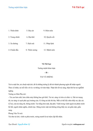 Tƣớng mệnh khảo luận Vũ Tài Lục
Tạo Ebook: Nguyễn Kim Vỹ Nguồn truyện: vnthuquan.net
1. Thiên đình 5. Địa cát 9. Hiên môn
2. Trung chính 6. Địa khổ 10. Quyền cốt
3. Ấn đƣờng 7. Dịch mã 11. Pháp lệnh
4. Chuẩn đầu 8. Thiên sƣơng 12. Mệnh môn
Vũ Tài Lục
Tƣớng mệnh khảo luận
- H -
TAI VÀ MIỆNG
Tai to mặt lớn, tai chuột mặt dơi, đó là những tƣớng lý đã trở thành phƣơng ngôn để nhận ngƣời.
Theo cổ nhân, tai nối liền với óc và thông với tâm thận. Thận khí tốt tai sáng, thận khí hƣ tai nghễnh
ngãng.
Tƣớng sƣ Hứa Phụ nói:
- Tai cao hơn mắt, hơn chân mày không bao giờ khổ. Tai nở, sáng và tròn có chức vị. Dái tai mọng
đỏ, tai sáng và sạch phú quý trƣờng cửu. Có lông tai dài thì thọ. Mắt có thể liếc nhìn thấy tai, đại cát.
Lỗ tai, cửa tai rộng rãi, thông minh. Tai trắng hơn mặt, đại phú. Vành trong vành ngoài tai phân minh
bề thế, ngƣời nhân nghĩa, chính trực. Đứng trƣớc mặt mà không trông thấy tai, tai giấu mặt, giầu
sang.
Phong Vân Tử nói:
Tai nhƣ tai dơi, vênh ra phía trƣớc, mỏng manh là tai trộm cắp bất nhân.
 
