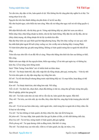 Tƣớng mệnh khảo luận Vũ Tài Lục
Tạo Ebook: Nguyễn Kim Vỹ Nguồn truyện: vnthuquan.net
Tai cần tròn, dày dặn và lớn, luân quách rõ rệt. Nếu không lớn thì cũng phải dày nghĩa là có thịt. Tai
mỏng nhọn là tai xấu.
Nguyên tắc trên làm thành những câu phú đoán về tai kể sau đây:
Sắc nhƣ huỳnh ngọc, niên thiếu tác tam công. Màu sắc tai trắng nhƣ ngọc tuổi trẻ nổi tiếng quyền vị
cao.
Đối diện bất kiến nhĩ, vấn thị thùy gia tử. Trông mặt không thấy tai, phải hỏi xem con nhà ai.
Điểm nhục thùy châu hồng nhuận tự nhiên, chủ tài lộc hanh thông. Đầy đặn ôm sát lấy đầu, dái tai
(thùy châu) mọng, sắc hồng nhuận thì tài lộc tự nhiên kéo đến.
Hậu đại thùy kiên cực quý thiên quá bát thập phƣơng hung. Dày lớn chảy xuống vai cực quý, tuổi
thọ nhất định phải ngoài 80 tuổi (chảy xuống vai, lớn và đầy mà ta thƣờng thấy ở tƣợng Phật).
Vô luân kiêm phản bạc gia phá nang không. Không có luân quách mỏng lộn ra ngoài thì nhà đổ túi
rỗng.
Tiêm tiểu trực nhƣ tiễn vũ an đắc bất cô cùng. Nhọn nhỏ thẳng nhƣ đuôi tên làm sao không cơ khổ,
bần cùng.
Mệnh môn nan nhập chỉ thọ nguyên đoản, thiểu ngu mộng. Lỗ tai nhỏ quá ngón tay vô không lọt,
kém thọ. Lỗ tai nông, kém thông minh.
Sách “Thần Tƣớng Toàn Biên” nói về nhiều hình tai khác nhau:
Thổ nhĩ : Tai thuộc hành thổ, dầy chắc mập khí sắc hồng nhuận, phú quý, trƣờng thọ. - Viên kỳ nhĩ:
Tai tròn nhƣ quân cờ, dày dặn sáng đẹp, tay trắng làm nên.
Hổ nhĩ : Tai hổ nhỏ khuyết nhƣng đứng trƣớc mặt không thấy tai. Ƣa mạo hiểm, hoạt động có thể
thành công.
Kim nhĩ : Tai thuộc hành kim, nhỏ trắng hơn mặt. Nổi tiếng.
Tiễn vũ nhĩ : Tai đuôi tên, nhọn đuôi, nhọn đầu không có dái tai, cứng nhƣ gỗ hoặc mỏng nhƣ giấy.
Phá tổ nghiệp, phiêu bạt giang hồ.
Mộc nhĩ : Tai loăn xoăn nhƣ cái mộc nhĩ ta vẫn nấu ăn, luân quách đảo ngƣợc. Bần khổ.
Thủy nhĩ : Tai tròn, cao trên mắt, áp vào đầu, thùy châu thật lớn, sáng đẹp là đại trƣợng phu trên thế
gian.
Hỏa nhĩ : Vị trí tai cao hơn chân mày, vành ngoài nhỏ, vành trong lộn ra ngoài dù có thùy châu vẫn
là loại tai xấu tƣớng.
Trư nhĩ : Tai heo không có luân quách, dù thùy châu lớn, hậu vận tất bị hung tai.
Đê phản nhĩ : Tai mọc thấp, luân quách đảo lộn gọi là phản cô bần, có thể chết đƣờng chết chợ.
Khai hoa nhĩ : Tai nở hoa, mỏng manh vô luân quách, phá gia nghiệp.
Phiến phong nhĩ : Tai quạt dƣơng vểnh ra đằng trƣớc, bần khổ vô cùng.
Thử nhĩ : Tai chuột mọc cao trên mắt, vểnh ra vô luân quách, ăn cắp, ăn trộm, ở tù.
 