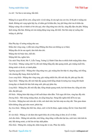 Tƣớng mệnh khảo luận Vũ Tài Lục
Tạo Ebook: Nguyễn Kim Vỹ Nguồn truyện: vnthuquan.net
Lư nhĩ : Tai lừa to mà mỏng, bần khổ.
Miệng là cơ quan để ăn cơm, uống nƣớc và nói năng, là cửa ngõ của con tim, lẽ thị phi ở miệng mà
thành. Không nói vọng ngôn bậy bạ, cổ nhân gọi là khẩu đức, hay phỉ báng chửi rủa là khẩu tặc.
Miệng vuông vắn có thành có bờ chủ quý, nhƣ vầng trăng treo chủ lộc, rộng đầy đặn chủ phú. Miệng
lệch mỏng, bần hàn. Không nói mà miệng động rung rung, đói khổ. Hai bên mép xệ xuống nhƣ
miệng cá, phá bại.
Hứa Phụ dạy về tƣớng miệng nhƣ sau:
Khẩu nhƣ vòng cung, vị đến tam công (Miệng nhƣ thoa son không sợ cơ hàn).
Miệng dẩu chỉ ăn sau ngƣời, tâm tình nhƣ chó.
Miệng nhƣ túi buộc túm, chết đói.
Miệng thổi lửa, nghèo hèn.
Các sách Thủy Kính, Ma Y, Liễu Trang, Tƣớng Lý Hành Chân đƣa ra nhiều hình miệng khác nhau.
Tứ tự khẩu : Miệng vuông chữ Tứ, đôi môi thăng bằng dầy dặn quang minh, góc miệng muốt lên,
thông minh và đa tài, có danh phận.
Ngưỡng nguyệt khẩu : Miệng nhƣ vầng trăng treo, góc miệng đƣa lên thật rõ, răng trắng, môi hồng,
văn chƣơng đầy bụng, thiên hạ biết tên.
Loan cung khẩu : Miệng nhƣ vòng cung, góc miệng nhếch lên, đôi môi dày đỏ, phú quý lâu dài.
Ngưu khẩu : Miệng trâu, đôi môi thật dầy quang minh hồng nhuận là tƣớng trọc trung đới thanh
(trong đục có thanh) thì tâm linh sáng suốt, phú quý phúc thọ.
Long khẩu : Miệng lớn, đôi môi đầy đặn, hồng nhuận quang minh, hơi thở thơm tho, tiếng nói nhƣ
sấm, đại phú quý.
Hổ khẩu : Miệng hùm thật rộng có thể nuốt đƣợc nắm đấm. Tích ngọc đôi kim, vàng bạc đầy nhà.
Dương khẩu : Môi mỏng miệng nhọn, ăn uống hùng hục. Hung bần nghèo khổ dễ bị tai nạn.
Trư khẩu : Miệng heo môi trên dài và thô, môi dƣới nhỏ, hai bên mép ƣa chảy dãi. Tâm gian nham
hiểm không sống quá năm mƣơi, phiêu bạt.
Suy hỏa khẩu : Miệng nhƣ thổi lửa, nhọn, cƣời và há thì đƣợc, ngậm miệng vẫn hở. Gian tham khổ
sở.
Sô văn khẩu : Miệng có vệt dúm nhƣ ngƣời khóc dù có thọ cũng cô đơn, tứ cố vô thân.
Anh đào khẩu : Miệng trái anh đào, môi hồng, răng trắng và đều nhƣ hạt lựu, cƣời tƣơi, tính tình ôn
nhã. Rất thông minh, có thể lên tới bậc nhất phẩm.
Hầu khẩu : Miệng khỉ, miệng dài, nhân trung dài và sâu. Phúc lộc nhiều.
 