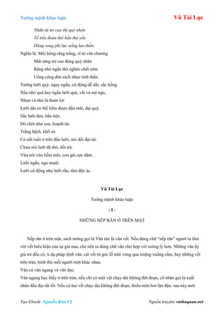 Tƣớng mệnh khảo luận Vũ Tài Lục
Tạo Ebook: Nguyễn Kim Vỹ Nguồn truyện: vnthuquan.net
Nhãn tú mi cao thị quý nhân
Tế tiểu đoản thô bần thả yếu
Đăng song phí lực uổng lao thần.
Nghĩa là: Môi hồng răng trắng, sĩ tử văn chƣơng
Mắt sáng mi cao đúng quý nhân
Răng nhỏ ngắn thô nghèo chết sớm
Uổng công đèn sách nhọc tinh thần.
Tƣớng lƣỡi quý, ngay ngắn, cử động dễ dãi, sắc hồng.
Nếu nhỏ quá hay ngắn lƣỡi quá, vất vả mà ngu,
Nhọn và nhỏ là tham lợi
Lƣỡi dài có thể liếm đƣợc đầu mũi, đại quý.
Sắc lƣỡi đen, bần tiện.
Đỏ chót nhƣ son, hoạnh tài.
Trắng bệch, khổ sở.
Có nốt ruồi ở trên đầu lƣỡi, nói dối đại tài.
Chƣa nói lƣỡi đã thò, dối trá.
Vừa nói vừa liếm môi, con gái cực dâm.
Lƣỡi ngắn, ngu muội.
Lƣỡi cử động nhƣ lƣỡi rắn, tâm độc ác.
Vũ Tài Lục
Tƣớng mệnh khảo luận
- I -
NHỮNG NẾP RĂN Ở TRÊN MẶT
Nếp răn ở trên mặt, sách tƣớng gọi là Văn tức là vằn vết. Nếu dùng chữ “nếp răn” ngƣời ta lầm
với vết biểu hiện của sự già nua, cho nên ta dùng chữ văn cho hợp với tƣớng lý hơn. Những văn ấy
già trẻ đều có, tỉ dụ pháp lệnh văn, cái vết từ góc lỗ mũi vòng qua miệng xuống cằm, hay những vết
trên trán, hình thù mỗi ngƣời một khác nhau.
Văn có văn ngang và văn dọc.
Văn ngang hay thấy ở trên trán, nếu chỉ có một vệt chạy dài không đứt đoạn, cổ nhân gọi là xuất
nhân đầu địa rất tốt. Nếu có hai vết chạy dài không đứt đoạn, thiếu niên hơi lận đận, sau này mới
 