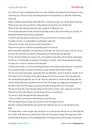 Tƣớng mệnh khảo luận Vũ Tài Lục
Tạo Ebook: Nguyễn Kim Vỹ Nguồn truyện: vnthuquan.net
hay. Nếu ba vết chạy dài không đứt đoạn lại có một vết thẳng ở giữa trông nhƣ chữ Vƣơng là vƣơng
văn thì cực quý. Nếu ba vết chạy dài không đứt đoạn là trí lực phát đạt, suy nghĩ chắc chắn không
bông lông.
Nhiều vết không ngang đứt đoạn, bập bềnh nhƣ ta vẽ nƣớc goi là thủy văn, dễ gần ngƣời quyền quý.
Nhiều vết dọc chạy trên má mỗi khi cử động bắp thịt má gọi là hỏa văn, dễ kiếm tiền.
Nhiều vết dọc dƣới mắt nhƣ dòng nƣớc chảy, không tốt về đƣờng con cái.
Có ba vết dọc nằm giữa trán nhƣ chữ Xuyên gọi bằng xuyên tự văn, nếu ấn đƣờng cao, sắc đẹp, vết
không đứt thì thiếu niên tảo đạt tác công khanh.
Có một vết dọc nằm giữa trán nhƣ cái kim treo gọi là huyền trâm văn, nhiều ƣu phiền.
Có những vết chạy vào miệng (không cứ pháp lệnh), nghèo đói.
Trên mũi có vết chạy vòng nhƣ móc câu thì lòng dạ độc ác.
Nếp văn trên mặt xem cốt để bổ trợ chứ không phải là coi chủ yếu.
Quan trọng nhất là pháp lệnh, văn nhập khẩu, thứ đến thủy văn và hỏa văn, ngoài ra nên bỏ, nếu xét
kỹ thì chỉ để hoàn thành mục đích tìm những phá cách mà tƣớng diện gây nghi hoặc.
Về các vết trên ấn đƣờng nhƣ xuyên tự văn, mà cổ nhân bảo rằng thiếu niên tảo đạt tác công khanh,
tôi thấy sai vì nó mâu thuẫn với nguyên lý, ấn đƣờng vô văn phá. Thục ra ấn đƣờng phải sáng đẹp,
nở nang, nếu có xuyên tự văn làm sao nó sáng đƣợc.
Trong các sách tƣớng, các vết trên mặt không thấy ghi rõ của tƣớng sƣ danh tiếng nào cả. Ngờ rằng
các tay giang hồ thuật sĩ bịa thêm cho tƣớng học ngày càng khó khăn huyền bí chăng!
Các nhà xem tƣớng Trung Quốc, ngoài pháp lệnh văn nhập khẩu, còn rất sợ một loại văn khác là vết
rắn đi hiện trên trán (Xà hành văn tại ngách thƣợng) nó là một loại văn nắm một mình ngang trên
trán, không thẳng mà gấp khúc nhƣ con rắn. Theo họ, ngƣời nào có văn đó sẽ chết đƣờng chết chợ.
Thời kỳ kháng Nhật, một nông dân trẻ tuổi tên Trần Thƣ bị động viên nhập ngũ rồi chiến đấu ở các
mặt trận Tô Bắc, Đài Nhi Trang, trải qua thời gian khá lâu không liên lạc gì với gia đình.
Nhờ gan dạ chiến đấu, Trần Thƣ đƣợc thăng tới chức thiếu tá. Ở địa vị mới, tƣớng mạo Trần Thƣ
khác hẳn lúc còn là chú nông dân mù chữ, bây giờ trông vẻ anh tuấn hơn.
Lúc anh ta về Ngô Châu gặp một thầy tƣớng bảo rằng:
- Cậu có xà hành văn trên trán là chết đƣờng, cậu nên cẩn trọng.
Trần Thƣ đang yêu đời, lạc quan, làm sao mà tin mấy anh tƣớng số nói láo.
Đại quân về đóng tại Quý Huyện cách quê nhà Thƣ chừng ba chục cây số, nên Thƣ ghé vào hỏi
thăm.
Trời tháng mƣời, vụ mùa vừa gặt xong, ông anh rể vui vẻ làm gà rƣợu thết cậu em vợ, hàn huyên mãi
tới xế chiều, Trần Thƣ mới cáo biệt anh chị. Thấy tối, anh chị giữ lại nhƣng Thƣ nóng lòng về nhà
nên nhất định không chịu ở. Bà chị đành phải dặn em đi đƣờng tối tăm, hiểm trở phải cẩn thận giặc
 