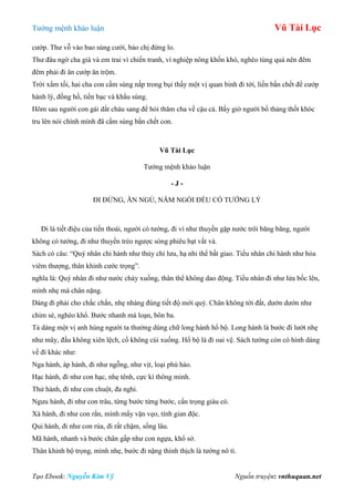 Tƣớng mệnh khảo luận Vũ Tài Lục
Tạo Ebook: Nguyễn Kim Vỹ Nguồn truyện: vnthuquan.net
cƣớp. Thƣ vỗ vào bao súng cƣời, bảo chị đừng lo.
Thƣ đâu ngờ cha già và em trai vì chiến tranh, vì nghiệp nông khốn khó, nghèo túng quá nên đêm
đêm phải đi ăn cƣớp ăn trộm.
Trời xẩm tối, hai cha con cầm súng nấp trong bụi thấy một vị quan binh đi tới, liền bắn chết để cƣớp
hành lý, đồng hồ, tiền bạc và khẩu súng.
Hôm sau ngƣời con gái dắt cháu sang để hỏi thăm cha về cậu cả. Bấy giờ ngƣời bố thảng thốt khóc
tru lên nói chính mình đã cầm súng bắn chết con.
Vũ Tài Lục
Tƣớng mệnh khảo luận
- J -
ĐI ĐỨNG, ĂN NGỦ, NẰM NGỒI ĐỀU CÓ TƢỚNG LÝ
Đi là tiết điệu của tiến thoái, ngƣời có tƣớng, đi ví nhƣ thuyền gặp nƣớc trôi băng băng, ngƣời
không có tƣớng, đi nhƣ thuyền trèo ngƣợc sóng phiêu bạt vất vả.
Sách có câu: “Quý nhân chi hành nhƣ thủy chi lƣu, hạ nhi thể bất giao. Tiểu nhân chi hành nhƣ hỏa
viêm thƣợng, thân khinh cƣớc trọng”.
nghĩa là: Quý nhân đi nhƣ nƣớc chảy xuống, thân thể không dao động. Tiểu nhân đi nhƣ lửa bốc lên,
mình nhẹ mà chân nặng.
Dáng đi phải cho chắc chắn, nhẹ nhàng đúng tiết độ mới quý. Chân không tới đất, dƣớn dƣớn nhƣ
chim sẻ, nghèo khổ. Bƣớc nhanh mà loạn, bôn ba.
Tả dáng một vị anh hùng ngƣời ta thƣờng dùng chữ long hành hổ bộ. Long hành là bƣớc đi lƣớt nhẹ
nhƣ mây, đầu không xiên lệch, cổ không cúi xuống. Hổ bộ là đi oai vệ. Sách tƣớng còn có hình dáng
về đi khác nhƣ:
Nga hành, áp hành, đi nhƣ ngỗng, nhƣ vịt, loại phú hào.
Hạc hành, đi nhƣ con hạc, nhẹ tênh, cực kì thông minh.
Thử hành, đi nhƣ con chuột, đa nghi.
Ngƣu hành, đi nhƣ con trâu, từng bƣớc từng bƣớc, cẩn trọng giàu có.
Xà hành, đi nhƣ con rắn, mình mẩy vặn vẹo, tính gian độc.
Qui hành, đi nhƣ con rùa, đi rất chậm, sống lâu.
Mã hành, nhanh và bƣớc chân gấp nhƣ con ngựa, khổ sở.
Thân khinh bộ trọng, mình nhẹ, bƣớc đi nặng thình thịch là tƣớng nô tì.
 