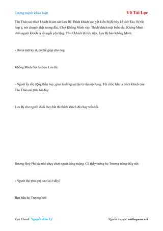 Tƣớng mệnh khảo luận Vũ Tài Lục
Tạo Ebook: Nguyễn Kim Vỹ Nguồn truyện: vnthuquan.net
Tào Tháo sai thích khách đi ám sát Lƣu Bị. Thích khách vào yết kiến Bị để bày kế diệt Tào. Bị rất
hợp ý, nói chuyện thật tƣơng đắc. Chợt Khổng Minh vào. Thích khách mặt biến sắc. Khổng Minh
nhìn ngƣời khách lạ rồi ngồi yên lặng. Thích khách đi tiểu tiện. Lƣu Bị bảo Khổng Minh:
- Đó là một kỳ sĩ, có thể giúp cho ông.
Khổng Minh thở dài bảo Lƣu Bị:
- Ngƣời ấy sắc động thần huy, gian hình ngoại lậu tà tâm nội tàng. Tôi chắc hắn là thích khách của
Tào Tháo sai phái tới đây.
Lƣu Bị cho ngƣời đuổi theo bắt thì thích khách đã chạy trốn rồi.
Dƣơng Quý Phi lúc nhỏ chạy chơi ngoài đồng ruộng. Có thầy tƣớng họ Trƣơng trông thấy nói:
- Ngƣời đại phú quý sao lại ở đây?
Bạn hữu họ Trƣơng hỏi:
 