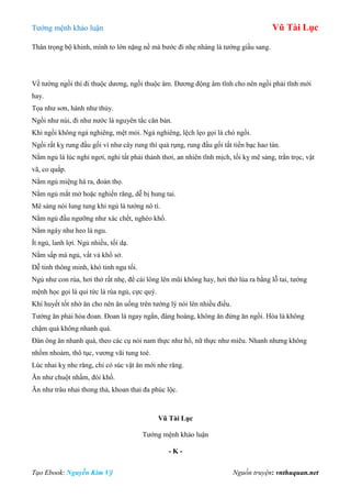 Tƣớng mệnh khảo luận Vũ Tài Lục
Tạo Ebook: Nguyễn Kim Vỹ Nguồn truyện: vnthuquan.net
Thân trọng bộ khinh, mình to lớn nặng nề mà bƣớc đi nhẹ nhàng là tƣớng giầu sang.
Về tƣớng ngồi thì đi thuộc dƣơng, ngồi thuộc âm. Dƣơng động âm tĩnh cho nên ngồi phải tĩnh mới
hay.
Tọa nhƣ sơn, hành nhƣ thủy.
Ngồi nhƣ núi, đi nhƣ nƣớc là nguyên tắc căn bản.
Khi ngồi không ngả nghiêng, mệt mỏi. Ngả nghiêng, lệch lẹo gọi là chó ngồi.
Ngồi rất kỵ rung đầu gối ví nhƣ cây rung thì quả rụng, rung đầu gối tất tiền bạc hao tán.
Nằm ngủ là lúc nghỉ ngơi, nghỉ tất phải thảnh thơi, an nhiên tĩnh mịch, tối kỵ mê sảng, trằn trọc, vật
vã, co quắp.
Nằm ngủ miệng há ra, đoản thọ.
Nằm ngủ mắt mở hoặc nghiến răng, dễ bị hung tai.
Mê sảng nói lung tung khi ngủ là tƣớng nô tì.
Nằm ngủ đầu ngƣỡng nhƣ xác chết, nghèo khổ.
Nằm ngáy nhƣ heo là ngu.
Ít ngủ, lanh lợi. Ngủ nhiều, tối dạ.
Nằm sấp mà ngủ, vất vả khổ sở.
Dễ tỉnh thông minh, khó tỉnh ngu tối.
Ngủ nhƣ con rùa, hơi thở rất nhẹ, để cái lông lên mũi không hay, hơi thở lùa ra bằng lỗ tai, tƣớng
mệnh học gọi là qui tức là rùa ngủ, cực quý.
Khí huyết tốt nhờ ăn cho nên ăn uống trên tƣớng lý nói lên nhiều điều.
Tƣớng ăn phải hòa đoan. Đoan là ngay ngắn, đàng hoàng, không ăn đứng ăn ngồi. Hòa là không
chậm quá không nhanh quá.
Đàn ông ăn nhanh quá, theo các cụ nói nam thực nhƣ hổ, nữ thực nhƣ miêu. Nhanh nhƣng không
nhồm nhoàm, thô tục, vƣơng vãi tung toé.
Lúc nhai kỵ nhe răng, chỉ có súc vật ăn mới nhe răng.
Ăn nhƣ chuột nhấm, đói khổ.
Ăn nhƣ trâu nhai thong thả, khoan thai đa phúc lộc.
Vũ Tài Lục
Tƣớng mệnh khảo luận
- K -
 