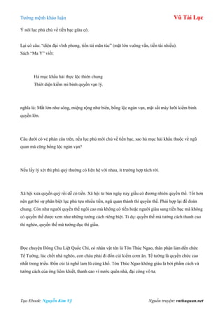 Tƣớng mệnh khảo luận Vũ Tài Lục
Tạo Ebook: Nguyễn Kim Vỹ Nguồn truyện: vnthuquan.net
Ý nói lục phủ chủ về tiền bạc giàu có.
Lại có câu: “diện đại vĩnh phong, tiền tài mãn túc” (mặt lớn vuông vắn, tiền tài nhiều).
Sách “Ma Y” viết:
Hà mục khẩu hải thực lộc thiên chung
Thiêt diện kiếm mi binh quyền vạn lý.
nghĩa là: Mắt lớn nhƣ sông, miệng rộng nhƣ biển, bổng lộc ngàn vạn, mặt sắt mày lƣỡi kiếm binh
quyền lớn.
Câu dƣới có vẻ phản câu trên, nếu lục phủ mới chủ về tiền bạc, sao hà mục hải khẩu thuộc về ngũ
quan mà cũng bổng lộc ngàn vạn?
Nếu lấy lý xét thì phú quý thƣờng có liên hệ với nhau, ít trƣờng hợp tách rời.
Xã hội xƣa quyền quý rồi dễ có tiền. Xã hội tƣ bản ngày nay giầu có đƣơng nhiên quyền thế. Tốt hơn
nên gạt bỏ sự phân biệt lục phủ tựu nhiều tiền, ngũ quan thành thì quyền thế. Phải hợp lại để đoán
chung. Còn nhƣ ngƣời quyền thế ngôi cao mà không có tiền hoặc ngƣời giàu sang tiền bạc mà không
có quyền thế đƣợc xem nhƣ những tƣớng cách riêng biệt. Tỉ dụ: quyền thế mà tƣớng cách thanh cao
thì nghèo, quyền thế mà tƣớng đục thì giầu.
Đọc chuyện Đông Chu Liệt Quốc Chí, có nhân vật tên là Tôn Thúc Ngao, thân phận làm đến chức
Tể Tƣớng, lúc chết nhà nghèo, con cháu phải đi đốn củi kiếm cơm ăn. Tể tƣớng là quyền chức cao
nhất trong triều. Đốn củi là nghề lam lũ cùng khổ. Tôn Thúc Ngao không giàu là bởi phẩm cách và
tƣớng cách của ông liêm khiết, thanh cao vì nƣớc quên nhà, đại công vô tƣ.
 