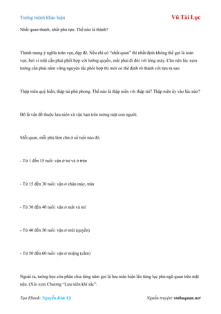 Tƣớng mệnh khảo luận Vũ Tài Lục
Tạo Ebook: Nguyễn Kim Vỹ Nguồn truyện: vnthuquan.net
Nhất quan thành, nhất phủ tựu. Thế nào là thành?
Thành mang ý nghĩa toàn vẹn, đẹp đẽ. Nếu chỉ có “nhất quan” thì nhất định không thể gọi là toàn
vẹn, bởi vì mũi cần phải phối hợp với lƣỡng quyền, mắt phải đi đôi với lông mày. Cho nên lúc xem
tƣớng cần phải nắm vững nguyên tắc phối hợp thì mới có thể định rõ thành với tựu ra sao.
Thập niên quý hiển, thập tải phú phong. Thế nào là thập niên với thập tải? Thập niên ấy vào lúc nào?
Đó là vấn đề thuộc lƣu niên và vận hạn trên tƣớng mặt con ngƣời.
Mỗi quan, mỗi phủ làm chủ ở số tuổi nào đó.
- Từ 1 đến 15 tuổi: vận ở tai và ở trán
- Từ 15 đến 30 tuổi: vận ở chân mày, trán
- Từ 30 đến 40 tuổi: vận ở mắt và mi
- Từ 40 đến 50 tuổi: vận ở mũi (quyền)
- Từ 50 đến 60 tuổi: vận ở miệng (cằm)
Ngoài ra, tƣớng học còn phân chia từng năm gọi là lƣu niên hiện lên từng lục phủ ngũ quan trên mặt
nữa. (Xin xem Chƣơng “Lƣu niên khí sắc”.
 