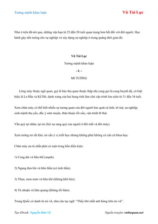 Tƣớng mệnh khảo luận Vũ Tài Lục
Tạo Ebook: Nguyễn Kim Vỹ Nguồn truyện: vnthuquan.net
Nhƣ ở trên đã nói qua, những vận hạn từ 25 đến 50 tuổi quan trọng hơn hết đối với đời ngƣời. Học
hành gây nền móng cho sự nghiệp và xây dựng sự nghiệp ở trong quãng thời gian đó.
Vũ Tài Lục
Tƣớng mệnh khảo luận
- L -
MI TƢỚNG
Lông mày thuộc ngũ quan, gọi là bảo thọ quan thuộc thập nhị cung gọi là cung huynh đệ, có biệt
hiệu là La Hầu và Kế Đô, danh xƣng của hai hung tinh làm chủ vận trình lƣu niên từ 31 đến 34 tuổi.
Xem chân mày có thể biết nhiều sự tƣơng quan của đời ngƣời bao quát cá tính, trí tuệ, sự nghiệp,
sinh mệnh thọ yểu, đắc ý sớm muộn, thân thuộc tốt xấu, vận trình bĩ thái.
Vấn quý tại nhãn, tại mi (hỏi sự sang quý của ngƣời ở đôi mắt và đôi mày).
Xem tƣớng mi rất khó, nó cần ý vị triết học nhƣng không phải không có căn cứ khoa học.
Chân mày ƣu tú nhất phải có một trong bốn điều kiện:
1) Cong dài và hữu thế (mạnh).
2) Ngang đƣa lên và hữu thần (có tinh thần).
3) Thƣa, mơn mởn và hữu khí (không khô héo).
4) Tú nhuận và hữu quang (không tối hãm).
Trung Quốc có danh từ mi vũ, nhƣ câu tục ngữ: “Thấy khí chất anh hùng trên mi vũ”.
 