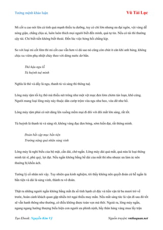 Tƣớng mệnh khảo luận Vũ Tài Lục
Tạo Ebook: Nguyễn Kim Vỹ Nguồn truyện: vnthuquan.net
Mi cốt u cao nói lên cá tính quá mạnh thiếu tu dƣỡng, tuy có chí lớn nhƣng ƣa đại ngôn, vội vàng dễ
nóng giận, chẳng chịu ai, luôn luôn thích mọi ngƣời biết đến mình, quá tự tin. Nếu có tài thì thƣờng
cậy tài. Chỉ biết tiến không biết thoái. Đến lúc việc hỏng hối chẳng kịp.
So với loại mi cốt lõm thì mi cốt cao vẫn hơn vì dù sao nó cũng còn chút ít căn khí anh hùng, không
chịu xu viêm phụ nhiệt chảy theo với dòng nƣớc dơ bẩn.
Thô hậu ngu lỗ
Tú huỳnh tuệ minh
Nghĩa là thô và dầy là ngu, thanh tú và sáng thì thông tuệ.
Lông mày rậm tối kỵ thô mà thiếu nét trông nhƣ một vệt mực đen lởm chởm tán loạn, khô cứng.
Ngƣời mang loại lông mày này thuộc dân cƣớp trộm vừa ngu nhƣ heo, vừa dữ nhƣ hổ.
Lông mày rậm phải có nét dáng lên xuống mềm mại đi đôi với đôi mắt lớn sáng, rất tốt.
Tú huỳnh là thanh tú và sáng rỡ, không vàng đục đen bóng, sớm hiển đạt, rất thông minh.
Đoản bất cập mục bần tiện
Trường năng quá nhãn sủng vinh
Lông mày là nghi biểu của bộ mặt, cần dài, chớ ngắn. Lông mày dài quá mắt, quá nửa là loại thông
minh tài sĩ, phú quý, lợi đạt. Nếu ngắn không bằng bề dài của mắt thì nhu nhƣợc ƣa làm ác nên
thƣờng bị khốn ách.
Tƣớng lý cổ nhân nói vậy. Tuy nhiên qua kinh nghiệm, tôi thấy không nên quyết đoán cứ hễ ngắn là
bần tiện và dài là sủng vinh, thành ra võ đoán.
Thật ra những ngƣời ngắn không bằng mắt đa số tính hạnh cô độc và tiền vận từ ba mƣơi trở về
trƣớc, hoàn cảnh khách quan gặp nhiều trở ngại thiếu may mắn. Nếu mắt sáng tức là vận đi sau đó tốt
sẽ vẫn hanh thông nhƣ thƣờng, có điều không đƣợc toàn vẹn mà thôi. Ngoài ra, lông mày ngắn,
ngang ngang hƣớng thƣợng biểu hiện con ngƣời ƣa phỉnh nịnh, bầy thân hàng vàng mua lấy trận
 