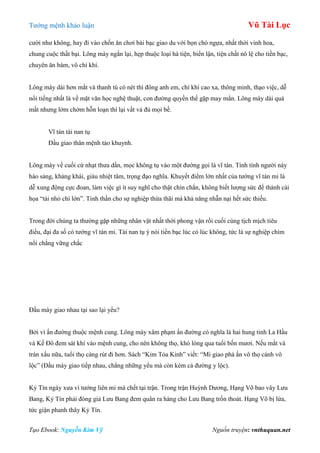 Tƣớng mệnh khảo luận Vũ Tài Lục
Tạo Ebook: Nguyễn Kim Vỹ Nguồn truyện: vnthuquan.net
cƣời nhƣ không, hay đi vào chốn ăn chơi bài bạc giao du với bọn chó ngựa, nhất thời vinh hoa,
chung cuộc thất bại. Lông mày ngắn lại, hẹp thuộc loại hà tiện, biển lận, tiện chất nô lệ cho tiền bạc,
chuyên ăn bám, vô chí khí.
Lông mày dài hơn mắt và thanh tú có nét thì đông anh em, chí khí cao xa, thông minh, thạo việc, dễ
nổi tiếng nhất là về mặt văn học nghệ thuật, con đƣờng quyền thế gặp may mắn. Lông mày dài quá
mắt nhƣng lởm chởm hỗn loạn thì lại vất vả đủ mọi bề.
Vĩ tán tài nan tụ
Đầu giao thân mệnh tảo khuynh.
Lông mày về cuối cứ nhạt thƣa dần, mọc không tụ vào một đƣờng gọi là vĩ tán. Tính tình ngƣời này
hào sảng, khảng khái, giàu nhiệt tâm, trọng đạo nghĩa. Khuyết điểm lớn nhất của tƣớng vĩ tán mi là
dễ xung động cực đoan, làm việc gì ít suy nghĩ cho thật chín chắn, không biết lƣợng sức để thành cái
họa “tài nhỏ chí lớn”. Tinh thần cho sự nghiệp thừa thãi mà khả năng nhẫn nại hết sức thiếu.
Trong đời chúng ta thƣờng gặp những nhân vật nhất thời phong vận rồi cuối cùng tịch mịch tiêu
điều, đại đa số có tƣớng vĩ tán mi. Tài nan tụ ý nói tiền bạc lúc có lúc không, tức là sự nghiệp chìm
nổi chẳng vững chắc
Đầu mày giao nhau tại sao lại yểu?
Bởi vì ấn đƣờng thuộc mệnh cung. Lông mày xâm phạm ấn đƣờng có nghĩa là hai hung tinh La Hầu
và Kế Đô đem sát khí vào mệnh cung, cho nên không thọ, khó lòng qua tuổi bốn mƣơi. Nếu mắt và
trán xấu nữa, tuổi thọ càng rút đi hơn. Sách “Kim Tỏa Kinh” viết: “Mi giao phá ấn vô thọ cánh vô
lộc” (Đầu mày giao tiếp nhau, chẳng những yểu mà còn kém cả đƣờng y lộc).
Kỷ Tín ngày xƣa vì tƣớng liên mi mà chết tại trận. Trong trận Huỳnh Dƣơng, Hạng Võ bao vây Lƣu
Bang, Kỷ Tín phải đóng giả Lƣu Bang đem quân ra hàng cho Lƣu Bang trốn thoát. Hạng Võ bị lừa,
tức giận phanh thây Kỷ Tín.
 