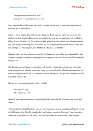 Tƣớng mệnh khảo luận Vũ Tài Lục
Tạo Ebook: Nguyễn Kim Vỹ Nguồn truyện: vnthuquan.net
Trung tâm trực đoạn huê tính thiểu
Lưỡng đầu cao ngưỡng tráng khí hoành
Lông mày đột nhiên bị đứt quãng giữa hoặc vì nó mọc nhƣ thế hoặc vì nó bị một vết răn trên mặt
ngăn đôi, gọi là gián đoạn mi.
Ngƣời có tƣớng mi gián đoạn tính tình ngay thẳng đến độ tàn nhẫn chỉ biết lý mà không xét tình,
nhiều lý trí, thiếu tình cảm, lạnh nhạt, ít nói cƣời cho nên khắc cha mẹ, xa anh em, bạn bè kể cả vợ
chồng. Trong cuộc sống, vận tốt chen lẫn vận xấu. Nếu nhƣ có vầng trán nở nang, sáng sủa sẽ thành
một khoa học gia thành công. Nếu nhƣ có mũi cao lớn, quyền cao rộng sẽ thành một đại tƣớng. Còn
nhƣ trán hẹp, sắc mày vàng khô, mũi thấp hãm thì chỉ có cơ khổ bần hàn.
Đầu lông mày, cuối lông mày tƣợng trƣng cho chí khí của một ngƣời. Đầu lông mày cao khởi, đuôi
lông mày hƣớng lên bộ vị thiên sƣơng (giáp thái dƣơng) hoặc chạy dài đến tóc mai đều là loại ngƣời
mang chí lớn.
Nói đầu mày cao khởi không có nghĩa là nó vểnh lên đâu vì chỉ có đuôi mày mới nên vểnh (phất
thiên sƣơng) còn đầu mày nên ngang bằng không nên chúc xuống thôi, nếu đầu mày cao quá thì lại
thành ra loại tự cao tự đại, hỗn láo. Đuôi mày cũng thế, không nên vểnh quá mức nhƣ bay lên vì nếu
bay lên thì nhiều kẻ thù.
Độc giả hãy cẩn trọng đối với điểm tinh vi trên đây
Mao trực tính lang,
Mao nghịch họa sinh .
Nghĩa là: lông mày mà dựng đứng, con ngƣời tính thâm hiểm, độc địa. Lông mày mọc ngƣợc, họa
sắp tới.
Trên nguyên tắc, tƣớng lý lông mày phải gốc cứng ngọn mềm, nằm ép nhƣ cỏ rạp xuống mỗi khi gió
thổi, không nên dựng đứng lên nhƣ cây sậy. Ngƣời nào mi mao dựng đứng quyết không trung thực
với bạn bè, chuyên làm việc bất nghĩa, cho nên cũng là một trong những tƣớng có thể hung tử.
 