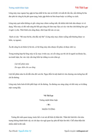 Tƣớng mệnh khảo luận Vũ Tài Lục
Tạo Ebook: Nguyễn Kim Vỹ Nguồn truyện: vnthuquan.net
Lông mày mọc ngƣợc hay gặp tai họa nhất là lúc nào nó đi đôi với mắt đỏ rần rần, nếu không bị lừa
đảo phá tài cũng bị thị phi quan tụng, hoặc gặp thiên tai hỏa hoạn hoặc vợ chồng xa cách.
Lông mày quá mềm không có gốc cứng mọc chùm xuống mắt, tất nhiên tính tình nhu nhƣợc và vô
dụng. Nếu mày có đôi mắt sáng thì bất quá cũng chỉ làm mạc liệu coi sóc văn thƣ chứ không bao giờ
ở ngôi vị chủ. Thời bình còn sống đƣợc, thời loạn hết sức cơ cực.
Sách có câu: “Mi mao bà bà, chủ đắc mỹ thê” (Lông mày mọc chùm xuống mắt thƣờng đƣợc vợ
hiền, vợ ngoan).
Âu đó cũng là cái thiên lý bù trừ, có bộ lông mày nhu nhƣợc tốt phúc sẽ đƣợc nhờ vợ.
Trong trƣờng hợp bộ lông mày rủ ấy mọc ở trên cao, mi cốt cũng cao thì chỉ là ngƣời ƣa khoác lác,
ƣa tranh luận, lúc vào việc cần ứng biến lại chẳng ra cơm cháo gì.
Liệt thổ phân mâu
Do ngọc điền chi cao lãng
Liệt thổ phân mâu là cắt đất chia đôi sơn hà. Ngọc điền là một danh từ văn chƣơng của tƣớng học để
chỉ ấn đƣờng.
Lông mày luôn luôn đi đôi phối hợp với ấn đƣờng. Ấn đƣờng cao sáng cộng với đôi mày sơ tú đáng
mặt vƣơng hầu.
Vũ Tài Lục
Tƣớng mệnh khảo luận
- M -
NHÃN TƢỚNG
Tƣớng đôi mắt quan trọng, trƣớc hết vì nó nói để biểu lộ thần khí. Thần khí linh khí vốn trừu
tƣợng không thành hình vật, nó chỉ dựa vào ngũ quan lục phủ để hiện lên thôi. Chỗ chứa thần khí
nhiều nhất là đôi mắt.
 