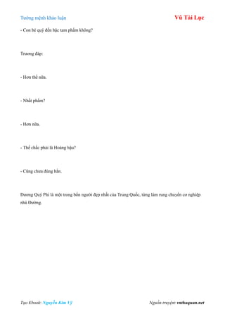 Tƣớng mệnh khảo luận Vũ Tài Lục
Tạo Ebook: Nguyễn Kim Vỹ Nguồn truyện: vnthuquan.net
- Con bé quý đến bậc tam phẩm không?
Trƣơng đáp:
- Hơn thế nữa.
- Nhất phẩm?
- Hơn nữa.
- Thế chắc phải là Hoàng hậu?
- Cũng chƣa đúng hẳn.
Dƣơng Quý Phi là một trong bốn ngƣời đẹp nhất của Trung Quốc, từng làm rung chuyển cơ nghiệp
nhà Đƣờng.
 