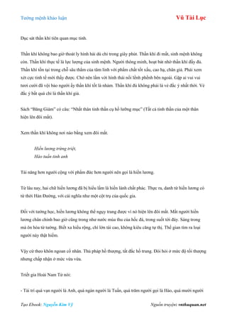 Tƣớng mệnh khảo luận Vũ Tài Lục
Tạo Ebook: Nguyễn Kim Vỹ Nguồn truyện: vnthuquan.net
Dục sát thần khí tiên quan mục tinh.
Thần khí không bao giờ thoát ly hình hài dù chỉ trong giây phút. Thần khí đi mất, sinh mệnh không
còn. Thần khí thực tế là lực lƣợng của sinh mệnh. Ngƣời thông minh, hoạt bát nhờ thần khí đầy đủ.
Thần khí tồn tại trong chỗ sâu thẳm của tâm linh với phẩm chất tốt xấu, cao hạ, chân giả. Phải xem
xét cực tinh tế mới thấy đƣợc. Chớ nên lầm với hình thái nổi lềnh phềnh bên ngoài. Gặp ai vui vui
tƣơi cƣời đã vội bảo ngƣời ấy thần khí tốt là nhảm. Thần khí đủ không phải là vẻ đắc ý nhất thời. Vẻ
đắc ý bất quá chỉ là thần khí giả.
Sách “Băng Giám” có câu: “Nhất thân tinh thần cụ hồ lƣỡng mục” (Tất cả tinh thần của một thân
hiện lên đôi mắt).
Xem thần khí không nơi nào bằng xem đôi mắt.
Hiền lương trừng triệt,
Hào tuấn tinh anh
Tài năng hơn ngƣời cộng với phẩm đức hơn ngƣời nên gọi là hiền lƣơng.
Từ lâu nay, hai chữ hiền lƣơng đã bị hiểu lầm là hiền lành chất phác. Thực ra, danh từ hiền lƣơng có
từ thời Hán Đƣờng, với cái nghĩa nhƣ một cột trụ của quốc gia.
Đối với tƣớng học, hiền lƣơng không thể ngụy trang đƣợc vì nó hiện lên đôi mắt. Mắt ngƣời hiền
lƣơng chân chính bao giờ cũng trong nhƣ nƣớc mùa thu của hốc đá, trong suốt tới đáy. Sáng trong
mà ôn hòa từ tƣờng. Biết xa hiểu rộng, chí lớn tài cao, không kiêu căng tự thị. Thế gian tìm ra loại
ngƣời này thật hiếm.
Vậy cứ theo khôn ngoan cổ nhân. Thủ pháp hồ thƣợng, tất đắc hồ trung. Đòi hỏi ở mức độ tối thƣợng
nhƣng chấp nhận ở mức vừa vừa.
Triết gia Hoài Nam Tử nói:
- Tài trí quá vạn ngƣời là Anh, quá ngàn ngƣời là Tuấn, quá trăm ngƣời gọi là Hào, quá mƣời ngƣời
 