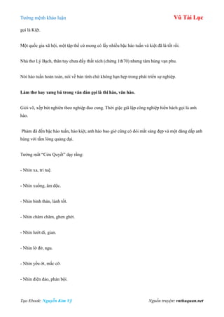 Tƣớng mệnh khảo luận Vũ Tài Lục
Tạo Ebook: Nguyễn Kim Vỹ Nguồn truyện: vnthuquan.net
gọi là Kiệt.
Một quốc gia xã hội, một tập thể cứ mong có lấy nhiều bậc hào tuấn và kiệt đã là tốt rồi.
Nhà thơ Lý Bạch, thân tuy chƣa đầy thất xích (chừng 1th70) nhƣng tâm hùng vạn phu.
Nói hào tuấn hoàn toàn, nói về bản tính chứ không hạn hẹp trong phát triển sự nghiệp.
Làm thơ hay xƣng bá trong văn đàn gọi là thi hào, văn hào.
Giỏi võ, xếp bút nghiên theo nghiệp đao cung. Thời giặc giã lập công nghiệp hiển hách gọi là anh
hào.
Phàm đã đến bậc hào tuấn, hào kiệt, anh hào bao giờ cũng có đôi mắt sáng đẹp và một dáng dấp anh
hùng với tấm lòng quảng đại.
Tƣớng mắt “Cửu Quyết” dạy rằng:
- Nhìn xa, trí tuệ.
- Nhìn xuống, âm độc.
- Nhìn bình thản, lành tốt.
- Nhìn chăm chăm, ghen ghét.
- Nhìn lƣớt đi, gian.
- Nhìn lờ đờ, ngu.
- Nhìn yếu ớt, mắc cỡ.
- Nhìn điên đảo, phản bội.
 