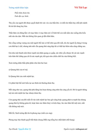 Tƣớng mệnh khảo luận Vũ Tài Lục
Tạo Ebook: Nguyễn Kim Vỹ Nguồn truyện: vnthuquan.net
Thần hãm đoản thọ
Tinh đột cực hình .
Thọ yểu của ngƣời đời đƣợc quyết định bởi sức vóc của thần khí, và chết êm thấm hay chết phi mệnh
thì do khí dung hay hòa.
Thần hãm xin đừng lầm với mục hãm vì mục hãm nói về hình thể con mắt nằm sâu xuống nhƣ kiểu
mắt sâu râu rậm. Mắt sâu không liên quan gì đến thần hãm.
Sức sống cƣờng vƣợng của một ngƣời thế nào có thể nhìn qua đôi mắt, dù cho ngƣời ấy đang ở trong
cơn thất bại ê chề, nhƣng ánh mắt vẫn quang thái sáng đẹp thì có thất bại thêm nữa cũng chẳng sao.
Giả nhƣ một thanh niên khoẻ mạnh mà nhãn quang co quắp, sức nhìn yếu nhƣợc thì cái sức mạnh
trên thân thể chẳng qua chỉ là sức mạnh giả, kết quả sớm chiều chết lúc nào không biết.
Xem tƣớng nhãn thần phải phân chia làm hai loại:
a) Quang thái của trí tuệ.
b) Quang thái của sinh mệnh lực.
Có phân biệt thế mới hiểu tại sao thiên tài thƣờng đoản thọ.
Mắt sáng nhƣ sao, quang thái phù động lƣu hoạt nhƣng càng nhìn lâu càng yếu đi. Đó là ngƣời thông
tuệ mà sinh mệnh lực bạc nhƣợc đoản thọ.
Còn quang thái của đôi mắt rồi rào sinh mệnh lực bao giờ cũng hoặc quang phát ra mạnh lâu nhƣng
quang thái ấy không giảm đi, hoặc hàm súc thâm thuý và kiên thực, lúc nào thân thể mệt mỏi, mắt
vẫn không mệt mỏi.
Mắt lồi, Sách tƣớng đặt tên là phong mục (mắt con ong).
Phong mục báo thanh quyết bất thiện chung (Mắt ong tiếng beo nhất định chết hung).
 