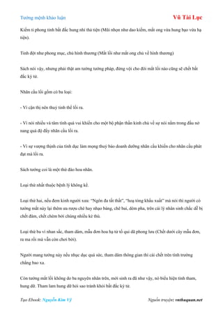 Tƣớng mệnh khảo luận Vũ Tài Lục
Tạo Ebook: Nguyễn Kim Vỹ Nguồn truyện: vnthuquan.net
Kiếm ti phong tinh bất đắc hung nhi thả tiện (Mũi nhọn nhƣ dao kiếm, mắt ong vừa hung bạo vừa hạ
tiện).
Tinh đột nhƣ phong mục, chủ hình thƣơng (Mắt lồi nhƣ mắt ong chủ về hình thƣơng)
Sách nói vậy, nhƣng phải thật am tƣờng tƣớng pháp, đừng vội cho đôi mắt lồi nào cũng sẽ chết bất
đắc kỳ tử.
Nhãn cầu lồi gồm có ba loại:
- Vì cận thị nên thuỷ tinh thể lồi ra.
- Vì nói nhiều và tâm tính quá vui khiến cho một bộ phận thần kinh chủ về sự nói nằm trong đầu nở
nang quá độ đẩy nhãn cầu lồi ra.
- Vì sự vƣợng thịnh của tính dục làm mọng thuỷ bào doanh dƣỡng nhãn cầu khiến cho nhãn cầu phát
đạt mà lồi ra.
Sách tƣớng coi là một thứ đào hoa nhãn.
Loại thứ nhất thuộc bệnh lý không kể.
Loại thứ hai, nếu đem kinh ngƣời xƣa: “Ngôn đa tất thất”, “hoạ tòng khẩu xuất” mà nói thì ngƣời có
tƣớng mắt này lại thêm ƣa rƣợu chè hay nhạo báng, chê bai, dèm pha, trên cái lý nhân sinh chắc dễ bị
chết đâm, chết chém bởi chúng nhiều kẻ thù.
Loại thứ ba vì nhan sắc, tham dâm, mẫu đơn hoa hạ tử tố qui dã phong lƣu (Chết dƣới cây mẫu đơn,
ra ma rồi mà vẫn còn chơi bời).
Ngƣời mang tƣớng này nếu nhục dục quá sức, tham dâm thông gian thì cái chết trên tình trƣờng
chẳng bao xa.
Còn tƣớng mắt lồi không do ba nguyên nhân trên, mới sinh ra đã nhƣ vậy, nó biểu hiện tính tham,
hung dữ. Tham lam hung dữ hỏi sao tránh khỏi bất đắc kỳ tử.
 