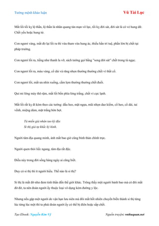 Tƣớng mệnh khảo luận Vũ Tài Lục
Tạo Ebook: Nguyễn Kim Vỹ Nguồn truyện: vnthuquan.net
Mắt lồi tối kỵ lộ thần, lộ thần là nhãn quang tán mạn vô lực, tối kỵ đới sát, đới sát là có vẻ hung dữ.
Chết yểu hoặc hung tử.
Con ngƣơi vàng, mắt đỏ lại lồi ra thì vừa tham vừa hung ác, thiếu hẳn trí tuệ, phần lớn bị chết tại
pháp trƣờng.
Con ngƣơi lồi ra, tiếng nhƣ thanh la vỡ, sách tƣớng gọi bằng ”song đới sát” chết trong tù ngục.
Con ngƣơi lồi ra, màu vàng, cổ dài và răng nhọn thƣờng thƣờng chết vì thắt cổ.
Con ngƣơi lồi, mắt ƣa nhìn xuống, cằm lẹm thƣờng thƣờng chết đuối.
Quỉ mi lông mày thô rậm, mắt lồi bốn phía lòng trắng, chết vì cực lạnh.
Mắt lồi rất kỵ đi kèm theo các tƣớng: đầu heo, mặt ngựa, mũi nhọn dao kiếm, cổ heo, cổ dài, tai
vểnh, miệng dúm, mặt trắng bờn bợt.
Tà miến giả nhân tao kỳ độc
Si thị giả tự khắc kỳ hình.
Ngƣời tâm địa quang minh, ánh mắt bao giờ cũng bình thản chính trực.
Ngƣời quen thói liếc ngang, tâm địa rất độc.
Điều này trong đời sống hàng ngày ai cũng biết.
Duy có si thị thì ít ngƣời hiểu. Thế nào là si thị?
Si thị là mắt đờ nhƣ đem tinh thần đến thế giới khác. Trông thấy một ngƣời bảnh bao mà có đôi mắt
đờ đờ, ta nên đoán ngƣời ấy thuộc loại vô dụng kém đƣờng y lộc.
Nhƣng nếu gặp một ngƣời do vận hạn lƣu niên mà đôi mắt hốt nhiên chuyển biến thành si thị từng
lúc từng lúc một thì ta phải đoán ngƣời ấy có thể bị điên hoặc sắp chết.
 