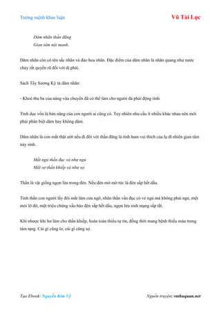 Tƣớng mệnh khảo luận Vũ Tài Lục
Tạo Ebook: Nguyễn Kim Vỹ Nguồn truyện: vnthuquan.net
Dâm nhãn thần đãng
Gian tâm nội manh.
Dâm nhãn còn có tên sắc nhãn và đào hoa nhãn. Đặc điểm của dâm nhãn là nhãn quang nhƣ nƣớc
chảy rất quyến rũ đối với dị phái.
Sách Tây Sƣơng Ký tả dâm nhãn:
- Khoé thu ba của nàng vừa chuyển đã có thể làm cho ngƣời đá phải động tình.
Tình dục vốn là bản năng của con ngƣời ai cũng có. Tuy nhiên nhu cầu ít nhiều khác nhau nên mới
phải phân biệt dâm hay không dâm.
Dâm nhãn là con mắt thật ƣớt nếu đi đôi với thần đãng là tính ham vui thích của lạ dĩ nhiên gian tâm
nảy sinh.
Mắt ngủ thần đục và như ngủ
Mắt sợ thần khiếp và như sợ.
Thần là vật giống ngọn lửa trong đèn. Nếu đèn mờ mờ tức là đèn sắp hết dầu.
Tinh thần con ngƣời lấy đôi mắt làm cửa ngõ, nhãn thần vẩn đục có vẻ ngủ mà không phải ngủ, mệt
mỏi lờ đờ, một triệu chứng xấu báo đèn sắp hết dầu, ngọn lửa sinh mạng sắp tắt.
Khí nhƣợc khí hƣ làm cho thần khiếp, hoàn toàn thiếu tự tin, đồng thời mang bệnh thiếu máu trong
tâm tạng. Cái gì cũng lo, cái gì cũng sợ.
 