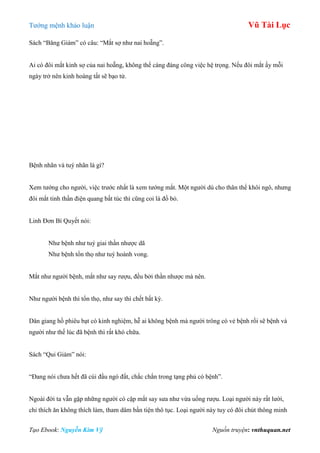 Tƣớng mệnh khảo luận Vũ Tài Lục
Tạo Ebook: Nguyễn Kim Vỹ Nguồn truyện: vnthuquan.net
Sách “Băng Giám” có câu: “Mắt sợ nhƣ nai hoẵng”.
Ai có đôi mắt kinh sợ của nai hoẵng, không thể cáng đáng công việc hệ trọng. Nếu đôi mắt ấy mỗi
ngày trở nên kinh hoàng tất sẽ bạo tử.
Bệnh nhãn và tuý nhãn là gì?
Xem tƣớng cho ngƣời, việc trƣớc nhất là xem tƣớng mắt. Một ngƣời dù cho thân thể khôi ngô, nhƣng
đôi mắt tinh thần điện quang bất túc thì cũng coi là đồ bỏ.
Linh Đơn Bí Quyết nói:
Nhƣ bệnh nhƣ tuý giai thần nhƣợc dã
Nhƣ bệnh tổn thọ nhƣ tuý hoành vong.
Mắt nhƣ ngƣời bệnh, mắt nhƣ say rƣợu, đều bởi thần nhƣợc mà nên.
Nhƣ ngƣời bệnh thì tổn thọ, nhƣ say thì chết bất kỳ.
Dân giang hồ phiêu bạt có kinh nghiệm, hễ ai không bệnh mà ngƣời trông có vẻ bệnh rồi sẽ bệnh và
ngƣời nhƣ thế lúc đã bệnh thì rất khó chữa.
Sách “Qui Giám” nói:
“Đang nói chƣa hết đã cúi đầu ngó đất, chắc chắn trong tạng phủ có bệnh”.
Ngoài đời ta vẫn gặp những ngƣời có cặp mắt say sƣa nhƣ vừa uống rƣợu. Loại ngƣời này rất lƣời,
chỉ thích ăn không thích làm, tham dâm bần tiện thô tục. Loại ngƣời này tuy có đôi chút thông minh
 