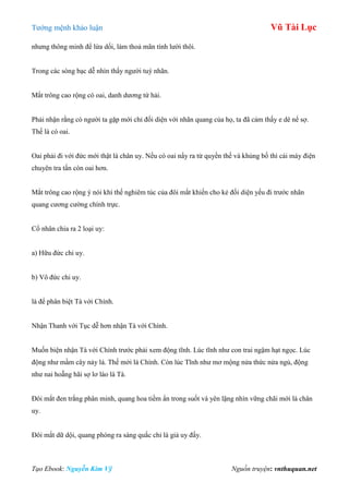 Tƣớng mệnh khảo luận Vũ Tài Lục
Tạo Ebook: Nguyễn Kim Vỹ Nguồn truyện: vnthuquan.net
nhƣng thông minh để lừa dối, làm thoả mãn tính lƣời thôi.
Trong các sòng bạc dễ nhìn thấy ngƣời tuý nhãn.
Mắt trông cao rộng có oai, danh dƣơng tứ hải.
Phải nhận rằng có ngƣời ta gặp mới chỉ đối diện với nhãn quang của họ, ta đã cảm thấy e dè nể sợ.
Thế là có oai.
Oai phải đi với đức mới thật là chân uy. Nếu có oai nẩy ra từ quyền thế và khủng bố thì cái máy điện
chuyên tra tấn còn oai hơn.
Mắt trông cao rộng ý nói khí thế nghiêm túc của đôi mắt khiến cho kẻ đối diện yếu đi trƣớc nhãn
quang cƣơng cƣờng chính trực.
Cổ nhân chia ra 2 loại uy:
a) Hữu đức chi uy.
b) Vô đức chi uy.
là để phân biệt Tà với Chính.
Nhận Thanh với Tục dễ hơn nhận Tà với Chính.
Muốn biện nhận Tà với Chính trƣớc phải xem động tĩnh. Lúc tĩnh nhƣ con trai ngậm hạt ngọc. Lúc
động nhƣ mầm cây nảy lá. Thế mới là Chính. Còn lúc Tĩnh nhƣ mơ mộng nửa thức nửa ngủ, động
nhƣ nai hoẵng hãi sợ lơ láo là Tà.
Đôi mắt đen trắng phân minh, quang hoa tiềm ẩn trong suốt và yên lặng nhìn vững chãi mới là chân
uy.
Đôi mắt dữ dội, quang phóng ra sáng quắc chỉ là giả uy đấy.
 