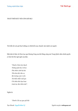 Tƣớng mệnh khảo luận Vũ Tài Lục
Tạo Ebook: Nguyễn Kim Vỹ Nguồn truyện: vnthuquan.net
THUỞ TRỜI ĐẤT NỔI CƠN GIÓ BỤI
Trời đất nổi cơn gió bụi là động cơ chính để xoay chuyển vận mệnh con ngƣời.
Một nhà trí thức rời Hoa Lục qua Hƣơng Cảng sau khi Đảng cộng sản Trung Quốc nắm chính quyền
có làm bài thơ ngũ ngôn sau đây:
“Danh sĩ kim trùy thạch
Tướng quân học tú hoa
Phu nhân cánh hạ hải
Tiểu thư diệc đảo sa
Bộ trưởng cam ti siển
Tài thần nhẫn xuất gia
Chỉ nhân đào họa loạn
Luân lạc đáo thiên nha”.
Nghĩa là:
“Danh sĩ đi xay gạo giã thịt
 