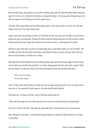 Tƣớng mệnh khảo luận Vũ Tài Lục
Tạo Ebook: Nguyễn Kim Vỹ Nguồn truyện: vnthuquan.net
Kinh nhi bất thuấn, đƣơng đầu với sự sợ hãi mà không chớp mắt vẫn trầm tĩnh nhận định tỏ tƣờng là
ngƣời trí tuệ cực cao có thần thức nội định, tƣ tƣởng mẫn nhuệ, ý chí cƣơng nghị, không bị ngoại vật
làm cho ngoan cố nên không gì có thể làm ngƣời ấy sợ.
Cuối đời Tống, quan Khâm Sai Chu Biền phụng mệnh vua đi sang sứ bên nƣớc Kim. Lúc bấy giờ
Tống là nƣớc yếu. Kim quốc đang mạnh.
Ngƣời nƣớc Kim rất mến phục tài học của Chu Biền nên tìm mọi cách dụ Chu Biền ở lại nƣớc Kim,
phong cho quan cao bổng hậu. Nhƣng Chu Biền tuyệt đối không động tâm, nói dối là mình có bệnh
thông manh để từ chối. Ngƣời Kim không tin nên mới nảy sinh ra ý định giết hại Chu Biền.
Một hôm, ngay trƣớc điện vua Kim sai ngƣời dùng chuỳ sắt giả đánh mạnh vào mặt Chu Biền. Thế
mà Biền nét mặt vẫn thản nhiên nhƣ không, mắt không hề chớp. Vua Kim rất ngạc nhiên bèn bỏ ý
định sát hại Chu Biền, cho Biền trở về Tống.
Mắt gặp điều kinh hãi ập đến bất ngờ mà không chớp, hoàn toàn do thiên phú nghĩa là thuộc tƣớng
cách thì định lực mới đến độ tuyệt đỉnh. Tuy nhiên những ngƣời học thôi miên hoặc tu phép “Thần
huy tam thanh” của đạo gia cũng có thể luyện tập thành đôi mắt kinh nhi bất thuấn đƣợc.
Tiền tỉ tự hồ câu khúc,
Trí túc kinh doanh.
Tiền tỉ là đầu vành mắt chỗ giáp với sống mũi, nếu nó quặp xuống nhƣ chiếc móc câu, ngƣời đó đa
mƣu túc trí. Vào quân đội thì giỏi quân cơ. Đi buôn bán dễ thành đại phú.
Nhà danh học về tƣớng số cổ thời, ông Tƣ Mã Quý chẳng từng nói:
- Đầu vành mắt quặp móc câu, mắt trong nhƣ nƣớc mùa thu, nếu không đại quý cũng đại phú.
Nếu chỉ có “tiền tỉ câu khúc” thôi chƣa đủ, phải phối hợp với tinh nhƣ thu thuỷ mới hoàn toàn.
Đọc “Đông Chu Liệt Quốc” có đoạn Bình Nguyên Quân xem tƣớng cho Bạch Khởi bảo với Triệu
Vƣơng rằng:
 