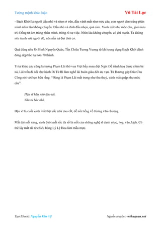 Tƣớng mệnh khảo luận Vũ Tài Lục
Tạo Ebook: Nguyễn Kim Vỹ Nguồn truyện: vnthuquan.net
- Bạch Khởi là ngƣời đầu nhỏ và nhọn ở trên, đầu vành mắt nhƣ móc câu, con ngƣơi đen trắng phân
minh nhìn lâu không chuyển. Đầu nhỏ và đỉnh đầu nhọn, quả cảm. Vành mắt nhƣ móc câu, giỏi mƣu
trí; Đồng tử đen trắng phân minh, trông rõ sự việc. Nhìn lâu không chuyển, có chí mạnh. Ta không
nên tranh với ngƣời đó, nên nấn ná đợi thời cơ.
Quả đúng nhƣ lời Bình Nguyên Quân, Tần Chiêu Tƣơng Vƣơng từ khi trọng dụng Bạch Khởi đánh
đông dẹp bắc hạ hơn 70 thành.
Tỉ tự khúc câu cũng là tƣớng Phạm Lãi thờ vua Việt bầy mƣu diệt Ngô. Để tránh hoạ đƣợc chim bẻ
ná, Lãi trốn đi đổi tên thành Di Tử Bì làm nghề lái buôn giàu đến ức vạn. Tử Hƣớng gặp Đào Chu
Công nói với bạn hữu rằng: “Đúng là Phạm Lãi mắt trong nhƣ thu thuỷ, vành mắt quặp nhƣ móc
câu”.
Hậu vĩ hữu như đao tài.
Văn tư bác nhã.
Hậu vĩ là cuối vành mắt thật sắc nhƣ dao cắt, dễ nổi tiếng về đƣờng văn chƣơng.
Mắt dài mắt sáng, vành đuôi mắt sắc đa số là mắt của những nghệ sĩ danh nhạc, hoạ, văn, kịch. Có
thể lấy mắt tài tử chiếu bóng Lý Lệ Hoa làm mẫu mực.
 