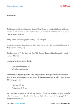 Tƣớng mệnh khảo luận Vũ Tài Lục
Tạo Ebook: Nguyễn Kim Vỹ Nguồn truyện: vnthuquan.net
NHĨ TƢỚNG
Tai liên quan mật thiết tới nội tạng tâm và thận. Không biết căn cứ vào đâu mà cổ nhân nói rằng con
ngƣời khi mới thành hình, cái mũi có trƣớc nhất cho nên mới có danh từ tị tổ. Còn cái tai, ra đời sau,
chót cho nên gọi là nhĩ tôn.
Tƣớng học đặt Tai vào bộ ngũ quan kêu bằng Thái Thính quan.
Tai bên trái thuộc hành Kim, tai bên phải thuộc hành Mộc. Vì thuộc Kim nên có màu trắng sáng, vì
thuộc Mộc nên cần cứng cáp.
Tai cũng ở trong bộ Tứ độc ví nhƣ con sông. Vì là sông nên cần có bờ thành, luân quách, vành tai
phải cho phân minh.
Xem tƣớng Tai đòi hỏi cả Hình lẫn Sắc.
Quan kỳ hình trạng nhan sắc
Kiến hồ hưu cữu vinh nhục
Về hình trạng tai đầy đặn, áp vào đầu tƣợng trƣng cho giàu có. Luân quách phân minh, ẩn cốt bên
dƣới, tai vuông lớn tƣợng trƣng cho sang trọng. Nếu luân quách quăn, lộn, tai ngắn và nhọn, sứt lệch,
thấp, tƣớng nghèo hèn.
Thuỳ châu triều hải
Tất diên toán nhi dư tài.
Thuỳ châu là dái tai, hƣớng hơi chếch về phía miệng là triều hải. Nhƣ trên đã nói, tai thuộc vận thiếu
niên. Có tai đẹp chủ vận thiếu niên tốt. Tai dầy mập dễ giàu. Đa số nhà doanh thƣơng cự phú đều có
tƣớng thuỳ châu triều hải.
 