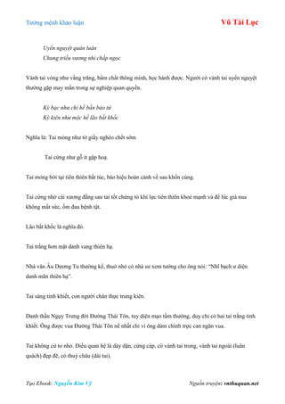 Tƣớng mệnh khảo luận Vũ Tài Lục
Tạo Ebook: Nguyễn Kim Vỹ Nguồn truyện: vnthuquan.net
Uyển nguyệt quán luân
Chung triều vương nhi chấp ngọc
Vành tai vòng nhƣ vầng trăng, bẩm chất thông minh, học hành đƣợc. Ngƣời có vành tai uyển nguyệt
thƣờng gặp may mắn trong sự nghiệp quan quyền.
Kỳ bạc như chỉ hề bần bảo tử
Kỳ kiên như mộc hề lão bất khốc
Nghĩa là: Tai mỏng nhƣ tờ giấy nghèo chết sớm
Tai cứng nhƣ gỗ ít gặp hoạ.
Tai mỏng bởi tại tiên thiên bất túc, báo hiệu hoàn cảnh về sau khốn cùng.
Tai cứng nhờ cái xƣơng đằng sau tai tốt chứng tỏ khí lực tiên thiên khoẻ mạnh và để lúc già nua
không mất sức, ốm đau bệnh tật.
Lão bất khốc là nghĩa đó.
Tai trắng hơn mặt danh vang thiên hạ.
Nhà văn Âu Dƣơng Tu thƣờng kể, thuở nhỏ có nhà sƣ xem tƣớng cho ông nói: “Nhĩ bạch ƣ diện
danh mãn thiên hạ”.
Tai sáng tinh khiết, con ngƣời chân thực trung kiên.
Danh thần Ngụy Trƣng đời Đƣờng Thái Tôn, tuy diện mạo tầm thƣờng, duy chỉ có hai tai trắng tinh
khiết. Ông đƣợc vua Đƣờng Thái Tôn nể nhất chỉ vì ông dám chính trực can ngăn vua.
Tai không cứ to nhỏ. Điều quan hệ là dày dặn, cứng cáp, có vành tai trong, vành tai ngoài (luân
quách) đẹp đẽ, có thuỳ châu (dái tai).
 