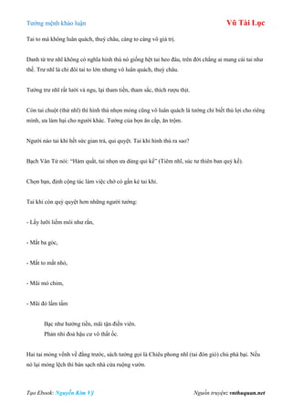 Tƣớng mệnh khảo luận Vũ Tài Lục
Tạo Ebook: Nguyễn Kim Vỹ Nguồn truyện: vnthuquan.net
Tai to mà không luân quách, thuỳ châu, càng to càng vô giá trị.
Danh từ trƣ nhĩ không có nghĩa hình thù nó giống hệt tai heo đâu, trên đời chẳng ai mang cái tai nhƣ
thế. Trƣ nhĩ là chỉ đôi tai to lớn nhƣng vô luân quách, thuỳ châu.
Tƣớng trƣ nhĩ rất lƣời và ngu, lại tham tiền, tham sắc, thích rƣợu thịt.
Còn tai chuột (thử nhĩ) thì hình thù nhọn mỏng cũng vô luân quách là tƣớng chỉ biết thủ lợi cho riêng
mình, ƣa làm hại cho ngƣời khác. Tƣớng của bọn ăn cắp, ăn trộm.
Ngƣời nào tai khỉ hết sức gian trá, quỉ quyệt. Tai khỉ hình thù ra sao?
Bạch Vân Tử nói: “Hàm quắt, tai nhọn ƣa dùng quỉ kế” (Tiêm nhĩ, súc tƣ thiên ban quỷ kế).
Chọn bạn, định cộng tác làm việc chớ có gần kẻ tai khỉ.
Tai khỉ còn quỷ quyệt hơn những ngƣời tƣớng:
- Lấy lƣỡi liếm môi nhƣ rắn,
- Mắt ba góc,
- Mắt to mắt nhỏ,
- Mũi mỏ chim,
- Mũi đỏ lấm tấm
Bạc nhƣ hƣớng tiền, mãi tận điền viên.
Phản nhi đoả hậu cƣ vô thất ốc.
Hai tai mỏng vểnh về đằng trƣớc, sách tƣớng gọi là Chiêu phong nhĩ (tai đón gió) chủ phá bại. Nếu
nó lại mỏng lệch thì bán sạch nhà cửa ruộng vƣờn.
 