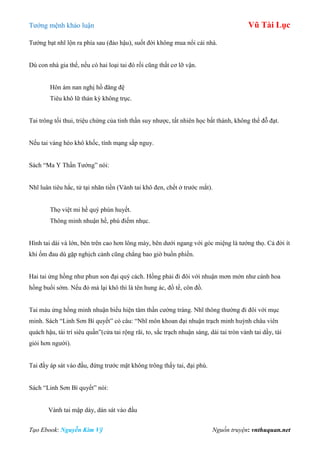 Tƣớng mệnh khảo luận Vũ Tài Lục
Tạo Ebook: Nguyễn Kim Vỹ Nguồn truyện: vnthuquan.net
Tƣớng bạt nhĩ lộn ra phía sau (đảo hậu), suốt đời không mua nổi cái nhà.
Dù con nhà gia thế, nếu có hai loại tai đó rồi cũng thất cơ lỡ vận.
Hôn ám nan nghị hồ đăng đệ
Tiêu khô lữ thán kỳ không trục.
Tai trông tối thui, triệu chứng của tinh thần suy nhƣợc, tất nhiên học bất thành, không thể đỗ đạt.
Nếu tai vàng héo khô khốc, tính mạng sắp nguy.
Sách “Ma Y Thần Tƣớng” nói:
Nhĩ luân tiêu hắc, tử tại nhãn tiền (Vành tai khô đen, chết ở trƣớc mắt).
Thọ việt mi hề quý phún huyết.
Thông minh nhuận hề, phú điếm nhục.
Hình tai dài và lớn, bên trên cao hơn lông mày, bên dƣới ngang với góc miệng là tƣớng thọ. Cả đời ít
khi ốm đau dù gặp nghịch cảnh cũng chẳng bao giờ buồn phiền.
Hai tai ửng hồng nhƣ phun son đại quý cách. Hồng phải đi đôi với nhuận mơn mởn nhƣ cánh hoa
hồng buổi sớm. Nếu đỏ mà lại khô thì là tên hung ác, đồ tể, côn đồ.
Tai màu ửng hồng minh nhuận biểu hiện tâm thần cƣờng tráng. Nhĩ thông thƣờng đi đôi với mục
minh. Sách “Linh Sơn Bí quyết” có câu: “Nhĩ môn khoan đại nhuận trạch minh huỳnh châu viên
quách hậu, tài trí siêu quần”(cửa tai rộng rãi, to, sắc trạch nhuận sáng, dái tai tròn vành tai dầy, tài
giỏi hơn ngƣời).
Tai đầy áp sát vào đầu, đứng trƣớc mặt không trông thấy tai, đại phú.
Sách “Linh Sơn Bí quyết” nói:
Vành tai mập dày, dán sát vào đầu
 