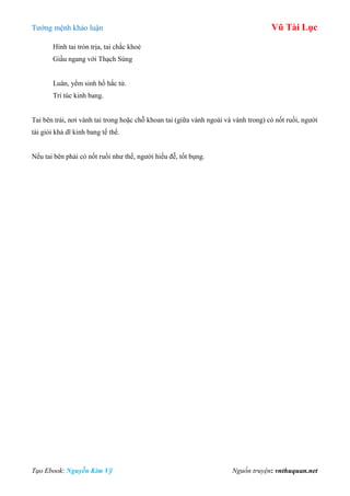 Tƣớng mệnh khảo luận Vũ Tài Lục
Tạo Ebook: Nguyễn Kim Vỹ Nguồn truyện: vnthuquan.net
Hình tai tròn trịa, tai chắc khoẻ
Giầu ngang với Thạch Sùng
Luân, yểm sinh hồ hắc tử.
Trí túc kinh bang.
Tai bên trái, nơi vành tai trong hoặc chỗ khoan tai (giữa vành ngoài và vành trong) có nốt ruồi, ngƣời
tài giỏi khả dĩ kinh bang tế thế.
Nếu tai bên phải có nốt ruồi nhƣ thế, ngƣời hiếu đễ, tốt bụng.
 