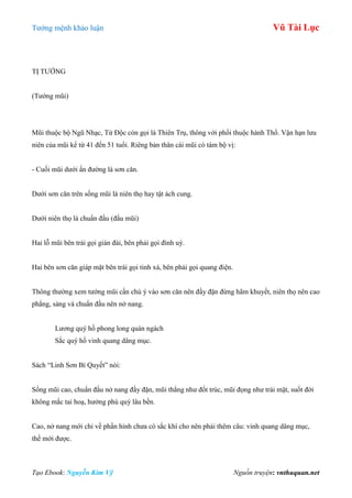 Tƣớng mệnh khảo luận Vũ Tài Lục
Tạo Ebook: Nguyễn Kim Vỹ Nguồn truyện: vnthuquan.net
TỊ TƢỚNG
(Tƣớng mũi)
Mũi thuộc bộ Ngũ Nhạc, Tứ Độc còn gọi là Thiên Trụ, thông với phổi thuộc hành Thổ. Vận hạn lƣu
niên của mũi kể từ 41 đến 51 tuổi. Riêng bản thân cái mũi có tám bộ vị:
- Cuối mũi dƣới ấn đƣờng là sơn căn.
Dƣới sơn căn trên sống mũi là niên thọ hay tật ách cung.
Dƣới niên thọ là chuẩn đầu (đầu mũi)
Hai lỗ mũi bên trái gọi gián đài, bên phải gọi đình uý.
Hai bên sơn căn giáp mặt bên trái gọi tinh xá, bên phải gọi quang điện.
Thông thƣờng xem tƣớng mũi cần chú ý vào sơn căn nên đầy đặn đừng hãm khuyết, niên thọ nên cao
phẳng, sáng và chuẩn đầu nên nở nang.
Lƣơng quý hồ phong long quán ngách
Sắc quý hồ vinh quang dâng mục.
Sách “Linh Sơn Bí Quyết” nói:
Sống mũi cao, chuẩn đầu nở nang đầy đặn, mũi thẳng nhƣ đốt trúc, mũi đọng nhƣ trái mật, suốt đời
không mắc tai hoạ, hƣởng phú quý lâu bền.
Cao, nở nang mới chỉ về phần hình chƣa có sắc khí cho nên phải thêm câu: vinh quang dâng mục,
thế mới đƣợc.
 