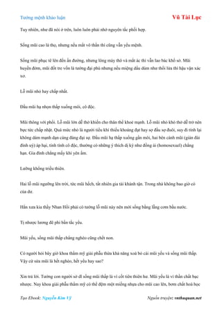 Tƣớng mệnh khảo luận Vũ Tài Lục
Tạo Ebook: Nguyễn Kim Vỹ Nguồn truyện: vnthuquan.net
Tuy nhiên, nhƣ đã nói ở trên, luôn luôn phải nhớ nguyên tắc phối hợp.
Sống mũi cao là thọ, nhƣng nếu mắt vô thần thì cũng vẫn yểu mệnh.
Sống mũi phục tê lên đến ấn đƣờng, nhƣng lông mày thô và mắt ác thì vẫn lao bác khổ sở. Mũi
huyền đởm, mũi đốt tre vốn là tƣớng đại phú nhƣng nếu miệng dẩu dúm nhƣ thổi lửa thì hậu vận xác
xơ.
Lỗ mũi nhỏ hay chấp nhất.
Đầu mũi hạ nhọn thấp xuống môi, cô độc.
Mũi thông với phổi. Lỗ mũi lớn dễ thở khiến cho thân thể khoẻ mạnh. Lỗ mũi nhỏ khó thở dễ trở nên
bực tức chấp nhặt. Quá mức nhỏ là ngƣời tiểu khí thiếu khoáng đạt hay sợ đầu sợ đuôi, suy đi tính lại
không dám mạnh dạn cáng đáng đại sự. Đầu mũi hạ thấp xuống gần môi, hai bên cánh mũi (gián đài
đình uý) áp hại, tính tình cô độc, thƣờng có những ý thích dị kỳ nhƣ đồng ái (homosexuel) chẳng
hạn. Gia đình chẳng mấy khi yên ấm.
Lƣỡng khổng triều thiên.
Hai lỗ mũi ngƣỡng lên trời, tức mũi hếch, tất nhiên gia tài khánh tận. Trong nhà không bao giờ có
của dƣ.
Hẳn xƣa kia thầy Nhan Hồi phải có tƣớng lỗ mũi này nên mới sống bằng lẵng cơm bầu nƣớc.
Tị nhƣợc lƣơng đê phi bần tắc yểu.
Mũi yếu, sống mũi thấp chẳng nghèo cũng chết non.
Có ngƣời hỏi bây giờ khoa thẩm mỹ giải phẫu thừa khả năng xoá bỏ cái mũi yếu và sống mũi thấp.
Vậy cứ sửa mũi là hết nghèo, hết yểu hay sao?
Xin trả lời. Tƣớng con ngƣời sở dĩ sống mũi thấp là vì cốt tiên thiên hƣ. Mũi yếu là vì thần chất bạc
nhƣợc. Nay khoa giải phẫu thẩm mỹ có thể đệm một miếng nhựa cho mũi cao lên, bơm chất hoá học
 