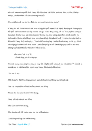 Tƣớng mệnh khảo luận Vũ Tài Lục
Tạo Ebook: Nguyễn Kim Vỹ Nguồn truyện: vnthuquan.net
cho mũi nở ra nhƣng nhất định không thể chữa đƣợc cốt khí hƣ hoại tiên thiên và thần chất bạc
nhƣợc, cho nên mệnh vẫn còn đó không thay đổi.
Còn nhƣ làm mũi cao lên liệu đánh lừa nổi ngƣời xem tƣớng không?
Không lừa nổi. Bởi vì nhƣ đã nói, xem tƣớng phải phối hợp với các bộ vị. Áp dụng tài tình nguyên
tắc phối hợp thì hỏi làm sao một cái mũi làm giả có thể đóng chung với các bộ vị thật mà không lộ
tung tích. Trái lại khoa giải phẫu thẩm mỹ thƣờng phá hoại tƣớng cách nhiều hơn là làm lợi cho
tƣớng cách. Không kể những trƣờng hợp nhựa và hoá chất gây tật bệnh vì trƣờng hợp này thuộc y
khoa chứ không thuộc tƣớng học. Còn có nhiều trƣờng hợp chất lạ cấy vào trong cơ thể gây thành
chƣớng ngại cho khí chất thiên nhiên. Lẽ ra đến vận ấy thì sắc tốt nhƣng ngoại chất đã phá hoại
những tuyến đùn khí sắc, thành thử tốt hoá ra xấu.
Đại nhi trệ giả vi cổ lữ.
Tiểu nhi hiệp giả tác đồng bộc.
Cái mũi không phải càng tròn càng to càng tốt. Nó phải phối xứng với các bộ vị khác. Vì cái mũi to
mà trệ nên có biết bao nhiêu ngƣời công không thành danh chẳng toại.
Thế nào là trệ?
Mũi thuộc bộ Tứ Độc, sông ngòi suối rạch cần lƣu thông, không lƣu thông là trệ.
Sơn căn khuyết hãm, nằm dí xuống cản trở lƣu thông.
Chuẩn đầu phá khuyết cản trở lƣu thông.
Sống mũi gãy cản trở lƣu thông.
Mũi lệch cản trở lƣu thông.
Khí sắc của mũi lì lì không sáng sủa cản trở lƣu thông.
Ấn đƣờng quá hẹp cản trở lƣu thông.
 