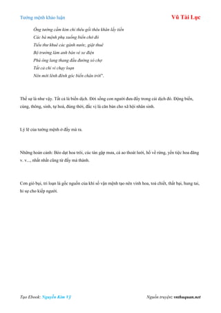 Tƣớng mệnh khảo luận Vũ Tài Lục
Tạo Ebook: Nguyễn Kim Vỹ Nguồn truyện: vnthuquan.net
Ông tướng cầm kim chỉ thêu gối thêu khăn lấy tiền
Các bà mệnh phụ xuống biển chở đò
Tiểu thư khuê các gánh nước, giặt thuê
Bộ trưởng làm anh bán vé xe điện
Phú ông lang thang đầu đường xó chợ
Tất cả chỉ vì chạy loạn
Nên mới lênh đênh góc biển chân trời”.
Thế sự là nhƣ vậy. Tất cả là biến dịch. Đời sống con ngƣời đƣa đẩy trong cái dịch đó. Động biến,
cùng, thông, sinh, tự hoá, đúng thời, đắc vị là căn bản cho xã hội nhân sinh.
Lý lẽ của tƣớng mệnh ở đấy mà ra.
Những hoàn cảnh: Bèo dạt hoa trôi, cúc tàn gặp mƣa, cá ao thoát lƣới, hổ về rừng, yến tiệc hoa đăng
v. v..., nhất nhất cũng từ đấy mà thành.
Cơn gió bụi, tri loạn là gốc nguồn của khí số vận mệnh tạo nên vinh hoa, toả chiết, thất bại, hung tai,
hỉ sự cho kiếp ngƣời.
 