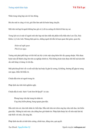 Tƣớng mệnh khảo luận Vũ Tài Lục
Tạo Ebook: Nguyễn Kim Vỹ Nguồn truyện: vnthuquan.net
Nhân trung nông hẹp cản trở lƣu thông.
Dù cho mũi to cũng vô ích, giỏi lắm làm anh lái buôn hàng chuyến.
Mũi nhỏ mà hẹp là ngƣời không bao giờ có ý chí tự cƣờng chỉ thích đi làm tay sai.
Trong lịch sử có một số ngƣời mũi nhỏ hẹp mà làm nhất nhị phẩm triều thần nhƣ Lƣu Cẩn, Hoà
Khôn, Lý Liên Anh. Nhƣng thật quái ác, những ngƣời đó đều là hoạn quan thái giám, quan thị.
Hoàn mỹ nghi quan
Phá lộ ưu ngục.
Tƣớng mũi phải phối hợp với khí thế các bộ vị trên mặt cộng thêm khí sắc quang nhuận. Nếu đƣợc
hoàn toàn dễ thành công lớn trên sự nghiệp chính trị. Nếu không hoàn toàn đƣợc khí thế mà kém khí
sắc anh hùng vô dung vũ chi địa.
Mũi phá khuyết bởi vết và nốt ruồi độc hại hoặc lộ gân lộ xƣơng, lộ khổng, thƣờng dễ gặp tai ƣơng
oan ngục, khắc thê khắc tử.
Chuẩn đầu tròn nở ngƣời trung tín
Pháp lệnh sâu tính tình nghiêm nghị.
Chuẩn đầu là mũi. Sách “Linh Sơn Bí Quyết” có câu:
Phong long viên đại trung tín nhân từ.
Ƣng chuỷ kiếm phong, hung ngoạn gian độc.
Đầu mũi tròn nở, tâm tính nhân từ, hiền hậu. Đầu mũi nhƣ mỏ chim ƣng hay nhƣ mũi dao, âm hiểm
gian độc. Những kẻ mũi móc câu chẳng bao giờ thành tín. Pháp lệnh thuộc bộ vết trên mặt liên hệ
mật thiết với mũi, cần sáng dài.
Pháp lệnh sâu dài cá tính kiên cƣờng, chính trực, dũng cảm, quả quyết.
 